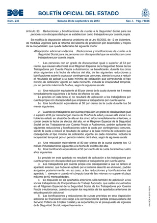 BOLETÍN OFICIAL DEL ESTADO
Núm. 233	 Sábado 28 de septiembre de 2013	 Sec. I. Pág. 78836
Artículo 30.  Reducciones y bonificaciones de cuotas a la Seguridad Social para las
personas con discapacidad que se establezcan como trabajadores por cuenta propia.
Se modifica la disposición adicional undécima de la Ley 45/2002, de 12 de diciembre,
de medidas urgentes para la reforma del sistema de protección por desempleo y mejora
de la ocupabilidad, que queda redactada del siguiente modo:
«Disposición adicional undécima.  Reducciones y bonificaciones de cuotas a la
Seguridad Social para las personas con discapacidad que se establezcan como
trabajadores por cuenta propia.
1.  Las personas con un grado de discapacidad igual o superior al 33 por
ciento, que causen alta inicial en el Régimen Especial de la Seguridad Social de los
Trabajadores por Cuenta Propia o Autónomos, se beneficiarán, durante los cinco
años siguientes a la fecha de efectos del alta, de las siguientes reducciones y
bonificaciones sobre la cuota por contingencias comunes, siendo la cuota a reducir
el resultado de aplicar a la base mínima de cotización que corresponda el tipo
mínimo de cotización vigente en cada momento, incluida la incapacidad temporal,
por un período máximo de 5 años, según la siguiente escala:
a)  Una reducción equivalente al 80 por ciento de la cuota durante los 6 meses
inmediatamente siguientes a la fecha de efectos del alta.
Lo previsto en esta letra a) no resultará de aplicación a los trabajadores por
cuenta propia con discapacidad que empleen a trabajadores por cuenta ajena.
b)  Una bonificación equivalente al 50 por ciento de la cuota durante los 54
meses siguientes.
2.  Cuando los trabajadores por cuenta propia con un grado de discapacidad igual
o superior al 33 por ciento tengan menos de 35 años de edad y causen alta inicial o no
hubieran estado en situación de alta en los cinco años inmediatamente anteriores, a
contar desde la fecha de efectos del alta, en el Régimen Especial de la Seguridad
Social de los Trabajadores por Cuenta Propia o Autónomos, podrán aplicarse las
siguientes reducciones y bonificaciones sobre la cuota por contingencias comunes,
siendo la cuota a reducir el resultado de aplicar a la base mínima de cotización que
corresponda el tipo mínimo de cotización vigente en cada momento, incluida la
incapacidad temporal, por un período máximo de 5 años, según la siguiente escala:
a)  Una reducción equivalente al 80 por ciento de la cuota durante los 12
meses inmediatamente siguientes a la fecha de efectos del alta.
b)  Una bonificación equivalente al 50 por ciento de la cuota durante los cuatro
años siguientes.
Lo previsto en este apartado no resultará de aplicación a los trabajadores por
cuenta propia con discapacidad que empleen a trabajadores por cuenta ajena.
3.  Los trabajadores por cuenta propia con discapacidad a que se refiere el
apartado anterior, que hubieran optado por el sistema descrito en el mismo, podrán
acogerse posteriormente, en su caso, a las reducciones y bonificaciones del
apartado 1, siempre y cuando el cómputo total de las mismas no supere el plazo
máximo de 60 mensualidades.
4.  Lo dispuesto en los apartados anteriores será también de aplicación a los
socios trabajadores de Cooperativas de Trabajo Asociado, que estén encuadrados
en el Régimen Especial de la Seguridad Social de los Trabajadores por Cuenta
Propia o Autónomos, cuando cumplan los requisitos de los apartados anteriores de
esta disposición adicional.
5.  Las bonificaciones y reducciones de cuotas previstas en esta disposición
adicional se financiarán con cargo a la correspondiente partida presupuestaria del
Servicio Público de Empleo Estatal y se soportarán por el presupuesto de ingresos
de la Seguridad Social, respectivamente.»
cve:BOE-A-2013-10074
 