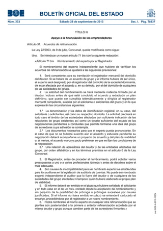 BOLETÍN OFICIAL DEL ESTADO
Núm. 233	 Sábado 28 de septiembre de 2013	 Sec. I. Pág. 78837
TÍTULO III
Apoyo a la financiación de los emprendedores
Artículo 31.  Acuerdos de refinanciación.
La Ley 22/2003, de 9 de julio, Concursal, queda modificada como sigue:
Uno.  Se introduce un nuevo artículo 71 bis con la siguiente redacción:
«Artículo 71 bis.  Nombramiento del experto por el Registrador.
El nombramiento del experto independiente que hubiere de verificar los
acuerdos de refinanciación se ajustará a las siguientes previsiones:
1.  Será competente para su tramitación el registrador mercantil del domicilio
del deudor. Si se tratare de un acuerdo de grupo y el informe hubiere de ser único,
el experto será designado por el registrador del domicilio de la sociedad dominante,
de estar afectada por el acuerdo y, en su defecto, por el del domicilio de cualquiera
de las sociedades del grupo.
2.  La solicitud del nombramiento se hará mediante instancia firmada por el
deudor, incluso antes de que esté concluido el acuerdo y redactado un plan
definitivo, que puede ser cumplida telemáticamente y dirigida al registrador
mercantil competente, suscrita por el solicitante o solicitantes del grupo y en la que
expresarán las circunstancias siguientes:
1.º  La denominación y los datos de identificación registral, en su caso, del
solicitante o solicitantes, así como su respectivo domicilio. La solicitud precisará en
todo caso el ámbito de las sociedades afectadas con suficiente indicación de las
relaciones de grupo existentes así como un detalle suficiente del estado de las
negociaciones pendientes o concluidas que permita formarse una idea del grupo
de acreedores cuya adhesión se contempla.
2.º  Los documentos necesarios para que el experto pueda pronunciarse. En
el caso de que no se hubiera suscrito aún el acuerdo y estuviere pendiente su
negociación deberá acompañarse un proyecto de acuerdo y del plan de viabilidad
o, al menos, el acuerdo marco o pacto preliminar en que se fijan las condiciones de
la negociación.
3.º  Una relación de acreedores del deudor y de las entidades afectadas del
grupo, por orden alfabético y en los términos previstos en el artículo 6 de la Ley
Concursal.
3.  El Registrador, antes de proceder al nombramiento, podrá solicitar varios
presupuestos a uno o a varios profesionales idóneos y antes de decidirse sobre el
más adecuado.
4.  Son causas de incompatibilidad para ser nombrado experto las establecidas
para los auditores en la legislación de auditoría de cuentas. No puede ser nombrado
experto independiente el auditor que lo fuere del deudor o de cualquiera de las
sociedades del grupo afectadas ni tampoco quien hubiere elaborado el propio plan
de viabilidad.
5.  El informe deberá ser emitido en el plazo que hubiere señalado el solicitante
y en todo caso en el de un mes, contado desde la aceptación del nombramiento y
sin perjuicio de la posibilidad de prórroga o prórrogas sucesivas por causas
justificadas. Si el informe no fuera emitido en plazo se entenderá caducado el
encargo, procediéndose por el registrador a un nuevo nombramiento.
6.  Podrá nombrarse al mismo experto en cualquier otra refinanciación que se
plantee con posterioridad a la primera o anterior refinanciación acordada por el
mismo deudor y grupo aunque cambien parte de los acreedores firmantes.»
cve:BOE-A-2013-10074
 