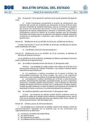 BOLETÍN OFICIAL DEL ESTADO
Núm. 233	 Sábado 28 de septiembre de 2013	 Sec. I. Pág. 78838
Dos.  El apartado 1 de la disposición adicional cuarta queda redactado del siguiente
modo:
«1.  Podrá homologarse judicialmente el acuerdo de refinanciación que
habiendo sido suscrito por acreedores que representen al menos el 55 por ciento
del pasivo titularidad de entidades financieras, reúna en el momento de adopción
del acuerdo, las condiciones del artículo 71.6 de la presente Ley relativas a
designación de experto independiente y elevación a instrumento público. Por la
homologación judicial los efectos de la espera pactada para las entidades
financieras que lo hayan suscrito se extienden a las restantes entidades financieras
acreedoras no participantes o disidentes cuyos créditos no estén dotados de
garantía real.»
Artículo 32.  Modificación de la Ley 24/1988, de 28 de julio, del Mercado de Valores.
La letra l) del artículo 2.1 de la Ley 24/1988, de 28 de julio, del Mercado de Valores
queda modificada como sigue:
«l)  Las cédulas y bonos de internacionalización.»
Artículo 33.  Modificación de la Ley 44/2002, de 22 de noviembre, de Medidas de
Reforma del Sistema Financiero.
La Ley 44/2002, de 22 de noviembre, de Medidas de Reforma del Sistema Financiero
queda modificada de la siguiente forma:
Uno.  Se modifica el apartado primero del artículo 13, del siguiente modo:
«Primero.  Las entidades de crédito podrán emitir valores de renta fija con la
denominación exclusiva de “Cédulas Territoriales”, cuyo capital e intereses estarán
especialmente garantizados por:
a)  Los préstamos y créditos concedidos por el emisor al Estado, las
Comunidades Autónomas, los Entes Locales, así como a los organismos
autónomos y a las entidades públicas empresariales dependientes de los mismos.
b)  Los préstamos y créditos concedidos por el emisor a administraciones
centrales, administraciones regionales, autoridades locales, así como a organismos
autónomos, entidades públicas empresariales y otras entidades de naturaleza
análoga del Espacio Económico Europeo que no pertenezcan al Estado español,
siempre que tales préstamos no estén vinculados a la financiación de contratos de
exportación de bienes y servicios ni a la internacionalización de empresas.»
Dos.  Se modifica el apartado cuarto del artículo 13, del siguiente modo:
«Cuarto.  Los tenedores de cédulas tendrán derecho preferente sobre los
derechos de crédito de la entidad emisora referidos en el apartado primero, para el
cobro de los derechos derivados del título que ostenten sobre dichos valores, en
los términos del artículo 1.922 del Código Civil.»
Artículo 34.  Cédulas y bonos de internacionalización.
1.  Las entidades que a continuación se detallan, podrán emitir cédulas y bonos de
internacionalización regulados por la presente Ley, en las condiciones que
reglamentariamente se determinen:
a)  los bancos y el Instituto de Crédito Oficial,
b)  las cajas de ahorro,
c)  las cooperativas de crédito,
d)  los establecimientos financieros de crédito.
cve:BOE-A-2013-10074
 