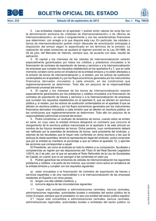 BOLETÍN OFICIAL DEL ESTADO
Núm. 233	 Sábado 28 de septiembre de 2013	 Sec. I. Pág. 78839
2.  Las entidades citadas en el apartado 1 podrán emitir valores de renta fija con
la denominación exclusiva de «Cédulas de Internacionalización» o de «Bonos de
Internacionalización», en serie o singularmente y con las características financieras
que determinen, con arreglo a lo que dispone esta Ley. En particular, las cédulas y
bonos de internacionalización podrán incluir cláusulas de amortización anticipada a
disposición del emisor según lo especificado en los términos de la emisión. La
realización de estas emisiones se ajustará al régimen previsto en la Ley 24/1988, de
28 de julio, del Mercado de Valores, siempre que, de acuerdo con ésta, resulte de
aplicación.
3.  El capital y los intereses de las cédulas de internacionalización estarán
especialmente garantizados por todos los créditos y préstamos vinculados a la
financiación de contratos de exportación de bienes y servicios o a la internacionalización
de empresas que cumplan los requisitos establecidos en los apartados 6 y 7, que en cada
momento consten como activo en el balance de la entidad emisora y no estén afectados a
la emisión de bonos de internacionalización y, si existen, por los activos de sustitución
contemplados en el apartado 9 y por los flujos económicos generados por los instrumentos
financieros derivados vinculados a cada emisión, en las condiciones que
reglamentariamente se determinen. Todo ello sin perjuicio de la responsabilidad
patrimonial universal del emisor.
4.  El capital y los intereses de los bonos de internacionalización estarán
especialmente garantizados por los préstamos y créditos vinculados a la financiación de
contratos de exportación de bienes y servicios o a la internacionalización de empresas
que cumplan los requisitos establecidos en el apartado 8, que se afecten en escritura
pública y, si existen, por los activos de sustitución contemplados en el apartado 9 que se
afecten en escritura pública y por los flujos económicos generados por los instrumentos
financieros derivados vinculados a cada emisión que se afecten en escritura pública, en
las condiciones que reglamentariamente se determinen. Todo ello sin perjuicio de la
responsabilidad patrimonial universal del emisor.
5.  Podrá constituirse un sindicato de tenedores de bonos, cuando estos se emitan
en serie, en cuyo caso la entidad emisora designará un comisario que concurra al
otorgamiento de la escritura pública mencionada en el apartado 4 de este artículo en
nombre de los futuros tenedores de bonos. Dicha persona, cuyo nombramiento deberá
ser ratificado por la asamblea de tenedores de bonos, será presidente del sindicato, y,
además de las facultades que le hayan sido conferidas en dicha escritura o las que le
atribuya la citada asamblea, tendrá la representación legal del sindicato, podrá comprobar
que por la entidad se mantiene el porcentaje a que se refiere el apartado 12, y ejercitar
las acciones que correspondan a aquél.
El Presidente, así como el sindicato en todo lo relativo a su composición, facultades y
competencias se regirán por las disposiciones del Título XI del Real Decreto Legislativo
1/2010, de 2 de julio, por el que se aprueba el Texto Refundido de la Ley de Sociedades
de Capital, en cuanto que no se opongan a las contenidas en esta Ley.
6.  Podrán garantizar las emisiones de cédulas de internacionalización los siguientes
préstamos y créditos, o la parte de los mismos, que consten como activo en el balance de
la entidad emisora y cumplan con los requisitos siguientes:
a)  estar vinculados a la financiación de contratos de exportación de bienes y
servicios españoles o de otra nacionalidad o a la internacionalización de las empresas
residentes en España o en otros países,
b)  tengan una alta calidad crediticia, y
c)  concurra alguna de las circunstancias siguientes:
1.º  hayan sido concedidos a administraciones centrales, bancos centrales,
administraciones regionales, autoridades locales o entidades del sector público de la
Unión Europea; siempre que el prestatario no sea una entidad del sector público español.
2.º  hayan sido concedidos a administraciones centrales, bancos centrales,
administraciones regionales, autoridades locales o entidades del sector público no
cve:BOE-A-2013-10074
 