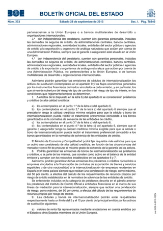 BOLETÍN OFICIAL DEL ESTADO
Núm. 233	 Sábado 28 de septiembre de 2013	 Sec. I. Pág. 78840
pertenecientes a la Unión Europea o a bancos multilaterales de desarrollo u
organizaciones internacionales.
3.º  con independencia del prestatario, cuenten con garantías personales, incluidas
las derivadas de seguros de crédito, de administraciones centrales, bancos centrales,
administraciones regionales, autoridades locales, entidades del sector público o agencias
de crédito a la exportación u organismo de análoga naturaleza que actúen por cuenta de
una Administración Pública, siempre que el garante o asegurador esté situado en la Unión
Europea.
4.º  con independencia del prestatario, cuenten con garantías personales, incluidas
las derivadas de seguros de crédito, de administraciones centrales, bancos centrales,
administraciones regionales, autoridades locales, entidades del sector público o agencias
de crédito a la exportación u organismos de análoga naturaleza que actúen por cuenta de
una Administración Pública, no pertenecientes a la Unión Europea, o de bancos
multilaterales de desarrollo u organizaciones internacionales.
Asimismo podrán garantizar las emisiones de cédulas de internacionalización los
activos de sustitución contemplados en el apartado 9 y los flujos económicos generados
por los instrumentos financieros derivados vinculados a cada emisión, y en particular, los
que sirvan de cobertura del riesgo de tipo de cambio y del riesgo de tipo de interés, en las
condiciones que reglamentariamente se determinen.
7.  A efectos de lo dispuesto en la letra b) del apartado 6 se considerarán préstamos
y créditos de alta calidad crediticia:
a)  los contemplados en el punto 1.º de la letra c) del apartado 6,
b)  los contemplados en el punto 2.º de la letra c) del apartado 6 siempre que el
prestatario tenga la calidad crediticia mínima exigible para que la cédula o bono de
internacionalización pueda recibir el tratamiento preferencial concedido a los bonos
garantizados en la normativa de solvencia de las entidades de crédito,
c)  los contemplados en el punto 3.º de la letra c) del apartado 6,
d)  los contemplados en el punto 4.º de la letra c) del apartado 6, siempre que el
garante o asegurador tenga la calidad crediticia mínima exigible para que la cédula o
bono de internacionalización pueda recibir el tratamiento preferencial concedido a los
bonos garantizados en la normativa de solvencia de las entidades de crédito.
El Ministro de Economía y Competitividad podrá fijar requisitos más estrictos para que
un activo sea considerado de alta calidad crediticia, en función de las circunstancias del
mercado y con el fin de procurar el máximo grado de solvencia de la garantía de los activos.
8.  Podrán garantizar las emisiones de bonos de internacionalización los préstamos
y créditos, o la parte de los mismos, que consten como activo en el balance de la entidad
emisora y cumplan con los requisitos establecidos en los apartados 6 y 7.
Asimismo, podrán garantizar dichas emisiones los préstamos o créditos concedidos a
empresas vinculados a la financiación de contratos de exportación de bienes y servicios
españoles o de otra nacionalidad o la internacionalización de empresas residentes en
España o en otros países siempre que reciban una ponderación de riesgo, como máximo,
del 50 por ciento, a efectos del cálculo de los requerimientos de recursos propios por
riesgo de crédito establecidos en la normativa de solvencia de las entidades de crédito.
Se entenderán incluidos en la categoría de préstamos descrita en el párrafo anterior
los préstamos del Instituto de Crédito Oficial a entidades financieras en el marco de sus
líneas de mediación para la internacionalización, siempre que reciban una ponderación
de riesgo, como máximo, del 50 por ciento, a efectos del cálculo de los requerimientos de
recursos propios por riesgo de crédito.
9.  Las cédulas y bonos de internacionalización podrán estar respaldadas
respectivamente hasta un límite del 5 y el 10 por ciento del principal emitido por los activos
de sustitución siguientes:
a)  valores de renta fija representados mediante anotaciones en cuenta emitidos por
el Estado u otros Estados miembros de la Unión Europea,
cve:BOE-A-2013-10074
 