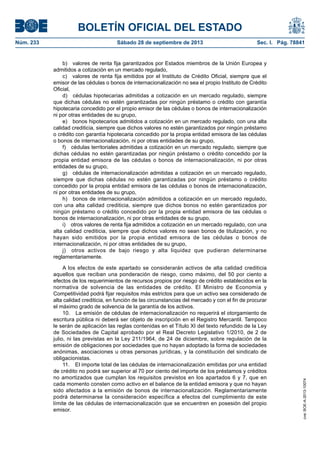 BOLETÍN OFICIAL DEL ESTADO
Núm. 233	 Sábado 28 de septiembre de 2013	 Sec. I. Pág. 78841
b)  valores de renta fija garantizados por Estados miembros de la Unión Europea y
admitidos a cotización en un mercado regulado,
c)  valores de renta fija emitidos por el Instituto de Crédito Oficial, siempre que el
emisor de las cédulas o bonos de internacionalización no sea el propio Instituto de Crédito
Oficial,
d)  cédulas hipotecarias admitidas a cotización en un mercado regulado, siempre
que dichas cédulas no estén garantizadas por ningún préstamo o crédito con garantía
hipotecaria concedido por el propio emisor de las cédulas o bonos de internacionalización
ni por otras entidades de su grupo,
e)  bonos hipotecarios admitidos a cotización en un mercado regulado, con una alta
calidad crediticia, siempre que dichos valores no estén garantizados por ningún préstamo
o crédito con garantía hipotecaria concedido por la propia entidad emisora de las cédulas
o bonos de internacionalización, ni por otras entidades de su grupo,
f)  cédulas territoriales admitidas a cotización en un mercado regulado, siempre que
dichas cédulas no estén garantizadas por ningún préstamo o crédito concedido por la
propia entidad emisora de las cédulas o bonos de internacionalización, ni por otras
entidades de su grupo,
g)  cédulas de internacionalización admitidas a cotización en un mercado regulado,
siempre que dichas cédulas no estén garantizadas por ningún préstamo o crédito
concedido por la propia entidad emisora de las cédulas o bonos de internacionalización,
ni por otras entidades de su grupo,
h)  bonos de internacionalización admitidos a cotización en un mercado regulado,
con una alta calidad crediticia, siempre que dichos bonos no estén garantizados por
ningún préstamo o crédito concedido por la propia entidad emisora de las cédulas o
bonos de internacionalización, ni por otras entidades de su grupo,
i)  otros valores de renta fija admitidos a cotización en un mercado regulado, con una
alta calidad crediticia, siempre que dichos valores no sean bonos de titulización, y no
hayan sido emitidos por la propia entidad emisora de las cédulas o bonos de
internacionalización, ni por otras entidades de su grupo,
j)  otros activos de bajo riesgo y alta liquidez que pudieran determinarse
reglamentariamente.
A los efectos de este apartado se considerarán activos de alta calidad crediticia
aquellos que reciban una ponderación de riesgo, como máximo, del 50 por ciento a
efectos de los requerimientos de recursos propios por riesgo de crédito establecidos en la
normativa de solvencia de las entidades de crédito. El Ministro de Economía y
Competitividad podrá fijar requisitos más estrictos para que un activo sea considerado de
alta calidad crediticia, en función de las circunstancias del mercado y con el fin de procurar
el máximo grado de solvencia de la garantía de los activos.
10.  La emisión de cédulas de internacionalización no requerirá el otorgamiento de
escritura pública ni deberá ser objeto de inscripción en el Registro Mercantil. Tampoco
le serán de aplicación las reglas contenidas en el Título XI del texto refundido de la Ley
de Sociedades de Capital aprobado por el Real Decreto Legislativo 1/2010, de 2 de
julio, ni las previstas en la Ley 211/1964, de 24 de diciembre, sobre regulación de la
emisión de obligaciones por sociedades que no hayan adoptado la forma de sociedades
anónimas, asociaciones u otras personas jurídicas, y la constitución del sindicato de
obligacionistas.
11.  El importe total de las cédulas de internacionalización emitidas por una entidad
de crédito no podrá ser superior al 70 por ciento del importe de los préstamos y créditos
no amortizados que cumplan los requisitos previstos en los apartados 6 y 7, que en
cada momento consten como activo en el balance de la entidad emisora y que no hayan
sido afectados a la emisión de bonos de internacionalización. Reglamentariamente
podrá determinarse la consideración específica a efectos del cumplimiento de este
límite de las cédulas de internacionalización que se encuentren en posesión del propio
emisor.
cve:BOE-A-2013-10074
 