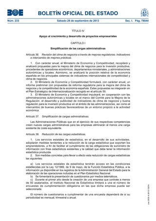 BOLETÍN OFICIAL DEL ESTADO
Núm. 233	 Sábado 28 de septiembre de 2013	 Sec. I. Pág. 78844
TÍTULO IV
Apoyo al crecimiento y desarrollo de proyectos empresariales
CAPÍTULO I
Simplificación de las cargas administrativas
Artículo 36.  Revisión del clima de negocios a través de mejoras regulatorias. Indicadores
e intercambio de mejores prácticas.
1.  Con carácter anual, el Ministerio de Economía y Competitividad, recopilará y
analizará propuestas para la mejora del clima de negocios para la inversión productiva,
procedentes de operadores económicos, departamentos ministeriales, y administraciones
autonómicas y locales. Asimismo, se analizará la posición relativa de la economía
española en los principales sistemas de indicadores internacionales de competitividad y
clima de negocios.
2.  El Ministerio de Economía y Competitividad formulará, con carácter anual, un
informe preliminar con propuestas de reforma regulatoria para la mejora del clima de
negocios y la competitividad de la economía española. Estas propuestas se integrarán en
el Plan Estratégico de Internacionalización recogido en el artículo 50.
3.  El Ministerio de Economía y Competitividad impulsará, en cooperación con las
administraciones autonómicas y locales en el marco del Comité para la Mejora de la
Regulación, el desarrollo y publicidad de indicadores de clima de negocios y buena
regulación para la inversión productiva en el ámbito de las administraciones, así como el
intercambio de buenas prácticas favorecedoras de un entorno propicio a la actividad
económica.
Artículo 37.  Simplificación de cargas administrativas.
Las Administraciones Públicas que en el ejercicio de sus respectivas competencias
creen nuevas cargas administrativas para las empresas eliminarán al menos una carga
existente de coste equivalente.
Artículo 38.  Reducción de las cargas estadísticas.
1.  Los servicios estatales de estadística, en el desarrollo de sus actividades,
adoptarán medidas tendentes a la reducción de la carga estadística que soportan los
emprendedores, a fin de facilitar el cumplimiento de las obligaciones de suministro de
información con fines estadísticos existentes y la calidad que debe tener la información
estadística producida.
2.  Son medidas concretas para llevar a efecto esta reducción de cargas estadísticas
las siguientes:
a)  Los servicios estatales de estadística tendrán acceso en las condiciones
establecidas por la Ley 12/1989, de 9 de mayo, de la Función Estadística Pública, a la
información ya disponible en los registros de la Administración General del Estado para la
elaboración de las operaciones incluidas en el Plan Estadístico Nacional.
b)  Se fomentará la presentación de cuestionarios por medios telemáticos.
c)  Durante el primer año desde la creación de una empresa que contrate a menos
de 50 asalariados, el Instituto Nacional de Estadística limitará a una el número de
encuestas de cumplimentación obligatoria en las que dicha empresa puede ser
seleccionada.
El número de cuestionarios a cumplimentar de una encuesta dependerá de si su
periodicidad es mensual, trimestral o anual.
cve:BOE-A-2013-10074
 