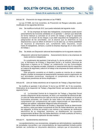 BOLETÍN OFICIAL DEL ESTADO
Núm. 233	 Sábado 28 de septiembre de 2013	 Sec. I. Pág. 78845
Artículo 39.  Prevención de riesgos laborales en las PYMES.
La Ley 31/1995, de 8 de noviembre, de Prevención de Riesgos Laborales, queda
modificada en los siguientes términos:
Uno.  Se modifica el artículo 30.5, que queda redactado del siguiente modo:
«5.  En las empresas de hasta diez trabajadores, el empresario podrá asumir
personalmente las funciones señaladas en el apartado 1, siempre que desarrolle
de forma habitual su actividad en el centro de trabajo y tenga la capacidad
necesaria, en función de los riesgos a que estén expuestos los trabajadores y la
peligrosidad de las actividades, con el alcance que se determine en las
disposiciones a que se refiere el artículo 6.1.e) de esta Ley. La misma posibilidad
se reconoce al empresario que, cumpliendo tales requisitos, ocupe
hasta 25 trabajadores, siempre y cuando la empresa disponga de un único centro
de trabajo.»
Dos.  Se añade una Disposición adicional decimoséptima con la siguiente redacción:
«Disposición adicional decimoséptima.  Asesoramiento técnico a las empresas de
hasta veinticinco trabajadores.
En cumplimiento del apartado 5 del artículo 5 y de los artículos 7 y 8 de esta
Ley, el Ministerio de Empleo y Seguridad Social y el Instituto Nacional de
Seguridad e Higiene en el Trabajo, en colaboración con las Comunidades
Autónomas y los agentes sociales, prestarán un asesoramiento técnico específico
en materia de seguridad y salud en el trabajo a las empresas de hasta veinticinco
trabajadores.
Esta actuación consistirá en el diseño y puesta en marcha de un sistema
dirigido a facilitar al empresario el asesoramiento necesario para la organización de
sus actividades preventivas, impulsando el cumplimiento efectivo de las
obligaciones preventivas de forma simplificada.»
Artículo 40.  Libro de Visitas electrónico de la Inspección de Trabajo y Seguridad Social.
Se modifica el apartado 3 del artículo 14 de la Ley 42/1997, de 14 de noviembre,
Ordenadora de la Inspección de Trabajo y Seguridad Social, que queda redactado de la
siguiente forma:
«3.  La Autoridad Central de la Inspección de Trabajo y Seguridad Social
pondrá a disposición de las empresas, de oficio y sin necesidad de solicitud de alta,
un Libro de Visitas electrónico por cada uno de sus centros de trabajo, en el que los
funcionarios actuantes, con ocasión de cada visita a los centros de trabajo o
comprobación por comparecencia del sujeto inspeccionado en dependencias
públicas que realicen, extenderán diligencia sobre tal actuación.
Mediante Orden del Ministerio de Empleo y Seguridad Social se determinarán
los hechos y actos que deban incorporarse al Libro de Visitas electrónico, así como
los obligados, la forma de remisión a los mismos y los sistemas de verificación
electrónica de su integridad. Asimismo, se establecerán los supuestos
excepcionados de llevar Libro de Visitas electrónico, el medio sustitutivo al mismo y
el régimen transitorio de aplicación de esta medida.»
Artículo 41.  Apoderamientos electrónicos.
Los apoderamientos y sus revocaciones, otorgados por administradores o apoderados
de sociedades mercantiles o por emprendedores de responsabilidad limitada podrán
también ser conferidos en documento electrónico, siempre que el documento de
cve:BOE-A-2013-10074
 