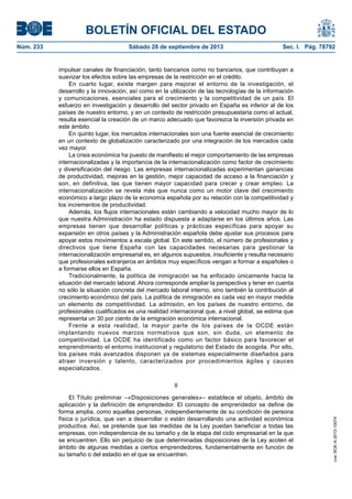 BOLETÍN OFICIAL DEL ESTADO
Núm. 233	 Sábado 28 de septiembre de 2013	 Sec. I. Pág. 78792
impulsar canales de financiación, tanto bancarios como no bancarios, que contribuyan a
suavizar los efectos sobre las empresas de la restricción en el crédito.
En cuarto lugar, existe margen para mejorar el entorno de la investigación, el
desarrollo y la innovación, así como en la utilización de las tecnologías de la información
y comunicaciones, esenciales para el crecimiento y la competitividad de un país. El
esfuerzo en investigación y desarrollo del sector privado en España es inferior al de los
países de nuestro entorno, y en un contexto de restricción presupuestaria como el actual,
resulta esencial la creación de un marco adecuado que favorezca la inversión privada en
este ámbito.
En quinto lugar, los mercados internacionales son una fuente esencial de crecimiento
en un contexto de globalización caracterizado por una integración de los mercados cada
vez mayor.
La crisis económica ha puesto de manifiesto el mejor comportamiento de las empresas
internacionalizadas y la importancia de la internacionalización como factor de crecimiento
y diversificación del riesgo. Las empresas internacionalizadas experimentan ganancias
de productividad, mejoras en la gestión, mejor capacidad de acceso a la financiación y
son, en definitiva, las que tienen mayor capacidad para crecer y crear empleo. La
internacionalización se revela más que nunca como un motor clave del crecimiento
económico a largo plazo de la economía española por su relación con la competitividad y
los incrementos de productividad.
Además, los flujos internacionales están cambiando a velocidad mucho mayor de lo
que nuestra Administración ha estado dispuesta a adaptarse en los últimos años. Las
empresas tienen que desarrollar políticas y prácticas específicas para apoyar su
expansión en otros países y la Administración española debe ajustar sus procesos para
apoyar estos movimientos a escala global. En este sentido, el número de profesionales y
directivos que tiene España con las capacidades necesarias para gestionar la
internacionalización empresarial es, en algunos supuestos, insuficiente y resulta necesario
que profesionales extranjeros en ámbitos muy específicos vengan a formar a españoles o
a formarse ellos en España.
Tradicionalmente, la política de inmigración se ha enfocado únicamente hacia la
situación del mercado laboral. Ahora corresponde ampliar la perspectiva y tener en cuenta
no sólo la situación concreta del mercado laboral interno, sino también la contribución al
crecimiento económico del país. La política de inmigración es cada vez en mayor medida
un elemento de competitividad. La admisión, en los países de nuestro entorno, de
profesionales cualificados es una realidad internacional que, a nivel global, se estima que
representa un 30 por ciento de la emigración económica internacional.
Frente a esta realidad, la mayor parte de los países de la OCDE están
implantando nuevos marcos normativos que son, sin duda, un elemento de
competitividad. La OCDE ha identificado como un factor básico para favorecer el
emprendimiento el entorno institucional y regulatorio del Estado de acogida. Por ello,
los países más avanzados disponen ya de sistemas especialmente diseñados para
atraer inversión y talento, caracterizados por procedimientos ágiles y cauces
especializados.
II
El Título preliminar –«Disposiciones generales»– establece el objeto, ámbito de
aplicación y la definición de emprendedor. El concepto de emprendedor se define de
forma amplia, como aquellas personas, independientemente de su condición de persona
física o jurídica, que van a desarrollar o están desarrollando una actividad económica
productiva. Así, se pretende que las medidas de la Ley puedan beneficiar a todas las
empresas, con independencia de su tamaño y de la etapa del ciclo empresarial en la que
se encuentren. Ello sin perjuicio de que determinadas disposiciones de la Ley acoten el
ámbito de algunas medidas a ciertos emprendedores, fundamentalmente en función de
su tamaño o del estadio en el que se encuentren.
cve:BOE-A-2013-10074
 