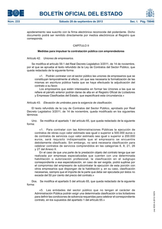 BOLETÍN OFICIAL DEL ESTADO
Núm. 233	 Sábado 28 de septiembre de 2013	 Sec. I. Pág. 78846
apoderamiento sea suscrito con la firma electrónica reconocida del poderdante. Dicho
documento podrá ser remitido directamente por medios electrónicos al Registro que
corresponda.
CAPÍTULO II
Medidas para impulsar la contratación pública con emprendedores
Artículo 42.  Uniones de empresarios.
Se modifica el artículo 59.1 del Real Decreto Legislativo 3/2011, de 14 de noviembre,
por el que se aprueba el texto refundido de la Ley de Contratos del Sector Público, que
queda redactado de la siguiente forma:
«1.  Podrán contratar con el sector público las uniones de empresarios que se
constituyan temporalmente al efecto, sin que sea necesaria la formalización de las
mismas en escritura pública hasta que se haya efectuado la adjudicación del
contrato a su favor.
Los empresarios que estén interesados en formar las Uniones a las que se
refiere el párrafo anterior podrán darse de alta en el Registro Oficial de Licitadores
y Empresas Clasificadas del Estado, que especificará esta circunstancia.»
Artículo 43.  Elevación de umbrales para la exigencia de clasificación.
El texto refundido de la Ley de Contratos del Sector Público, aprobado por Real
Decreto Legislativo 3/2011, de 14 de noviembre, queda modificado en los siguientes
términos:
Uno.  Se modifica el apartado 1 del artículo 65, que queda redactado de la siguiente
forma:
«1.  Para contratar con las Administraciones Públicas la ejecución de
contratos de obras cuyo valor estimado sea igual o superior a 500.000 euros o
de contratos de servicios cuyo valor estimado sea igual o superior a 200.000
euros, será requisito indispensable que el empresario se encuentre
debidamente clasificado. Sin embargo, no será necesaria clasificación para
celebrar contratos de servicios comprendidos en las categorías 6, 8, 21, 26
y 27 del Anexo II.
En el caso de que una parte de la prestación objeto del contrato tenga que ser
realizada por empresas especializadas que cuenten con una determinada
habilitación o autorización profesional, la clasificación en el subgrupo
correspondiente a esa especialización, en caso de ser exigida, podrá suplirse por
el compromiso del empresario de subcontratar la ejecución de esta porción con
otros empresarios que dispongan de la habilitación y, en su caso, clasificación
necesarias, siempre que el importe de la parte que debe ser ejecutada por éstos no
exceda del 50 por ciento del precio del contrato.»
Dos.  Se modifica el apartado 5 del artículo 65, que queda redactado de la siguiente
forma:
«5.  Las entidades del sector público que no tengan el carácter de
Administración Pública podrán exigir una determinada clasificación a los licitadores
para definir las condiciones de solvencia requeridas para celebrar el correspondiente
contrato, en los supuestos del apartado 1 del artículo 65.»
cve:BOE-A-2013-10074
 