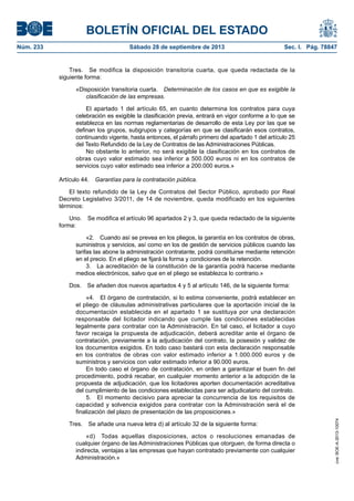 BOLETÍN OFICIAL DEL ESTADO
Núm. 233	 Sábado 28 de septiembre de 2013	 Sec. I. Pág. 78847
Tres.  Se modifica la disposición transitoria cuarta, que queda redactada de la
siguiente forma:
«Disposición transitoria cuarta.  Determinación de los casos en que es exigible la
clasificación de las empresas.
El apartado 1 del artículo 65, en cuanto determina los contratos para cuya
celebración es exigible la clasificación previa, entrará en vigor conforme a lo que se
establezca en las normas reglamentarias de desarrollo de esta Ley por las que se
definan los grupos, subgrupos y categorías en que se clasificarán esos contratos,
continuando vigente, hasta entonces, el párrafo primero del apartado 1 del artículo 25
del Texto Refundido de la Ley de Contratos de las Administraciones Públicas.
No obstante lo anterior, no será exigible la clasificación en los contratos de
obras cuyo valor estimado sea inferior a 500.000 euros ni en los contratos de
servicios cuyo valor estimado sea inferior a 200.000 euros.»
Artículo 44.  Garantías para la contratación pública.
El texto refundido de la Ley de Contratos del Sector Público, aprobado por Real
Decreto Legislativo 3/2011, de 14 de noviembre, queda modificado en los siguientes
términos:
Uno.  Se modifica el artículo 96 apartados 2 y 3, que queda redactado de la siguiente
forma:
«2.  Cuando así se prevea en los pliegos, la garantía en los contratos de obras,
suministros y servicios, así como en los de gestión de servicios públicos cuando las
tarifas las abone la administración contratante, podrá constituirse mediante retención
en el precio. En el pliego se fijará la forma y condiciones de la retención.
3.  La acreditación de la constitución de la garantía podrá hacerse mediante
medios electrónicos, salvo que en el pliego se establezca lo contrario.»
Dos.  Se añaden dos nuevos apartados 4 y 5 al artículo 146, de la siguiente forma:
«4.  El órgano de contratación, si lo estima conveniente, podrá establecer en
el pliego de cláusulas administrativas particulares que la aportación inicial de la
documentación establecida en el apartado 1 se sustituya por una declaración
responsable del licitador indicando que cumple las condiciones establecidas
legalmente para contratar con la Administración. En tal caso, el licitador a cuyo
favor recaiga la propuesta de adjudicación, deberá acreditar ante el órgano de
contratación, previamente a la adjudicación del contrato, la posesión y validez de
los documentos exigidos. En todo caso bastará con esta declaración responsable
en los contratos de obras con valor estimado inferior a 1.000.000 euros y de
suministros y servicios con valor estimado inferior a 90.000 euros.
En todo caso el órgano de contratación, en orden a garantizar el buen fin del
procedimiento, podrá recabar, en cualquier momento anterior a la adopción de la
propuesta de adjudicación, que los licitadores aporten documentación acreditativa
del cumplimiento de las condiciones establecidas para ser adjudicatario del contrato.
5.  El momento decisivo para apreciar la concurrencia de los requisitos de
capacidad y solvencia exigidos para contratar con la Administración será el de
finalización del plazo de presentación de las proposiciones.»
Tres.  Se añade una nueva letra d) al artículo 32 de la siguiente forma:
«d)  Todas aquellas disposiciones, actos o resoluciones emanadas de
cualquier órgano de las Administraciones Públicas que otorguen, de forma directa o
indirecta, ventajas a las empresas que hayan contratado previamente con cualquier
Administración.»
cve:BOE-A-2013-10074
 