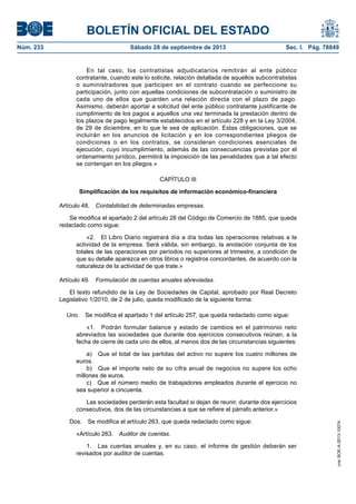 BOLETÍN OFICIAL DEL ESTADO
Núm. 233	 Sábado 28 de septiembre de 2013	 Sec. I. Pág. 78849
En tal caso, los contratistas adjudicatarios remitirán al ente público
contratante, cuando este lo solicite, relación detallada de aquellos subcontratistas
o suministradores que participen en el contrato cuando se perfeccione su
participación, junto con aquellas condiciones de subcontratación o suministro de
cada uno de ellos que guarden una relación directa con el plazo de pago.
Asimismo, deberán aportar a solicitud del ente público contratante justificante de
cumplimiento de los pagos a aquellos una vez terminada la prestación dentro de
los plazos de pago legalmente establecidos en el artículo 228 y en la Ley 3/2004,
de 29 de diciembre, en lo que le sea de aplicación. Estas obligaciones, que se
incluirán en los anuncios de licitación y en los correspondientes pliegos de
condiciones o en los contratos, se consideran condiciones esenciales de
ejecución, cuyo incumplimiento, además de las consecuencias previstas por el
ordenamiento jurídico, permitirá la imposición de las penalidades que a tal efecto
se contengan en los pliegos.»
CAPÍTULO III
Simplificación de los requisitos de información económico-financiera
Artículo 48.  Contabilidad de determinadas empresas.
Se modifica el apartado 2 del artículo 28 del Código de Comercio de 1885, que queda
redactado como sigue:
«2.  El Libro Diario registrará día a día todas las operaciones relativas a la
actividad de la empresa. Será válida, sin embargo, la anotación conjunta de los
totales de las operaciones por períodos no superiores al trimestre, a condición de
que su detalle aparezca en otros libros o registros concordantes, de acuerdo con la
naturaleza de la actividad de que trate.»
Artículo 49.  Formulación de cuentas anuales abreviadas.
El texto refundido de la Ley de Sociedades de Capital, aprobado por Real Decreto
Legislativo 1/2010, de 2 de julio, queda modificado de la siguiente forma:
Uno.  Se modifica el apartado 1 del artículo 257, que queda redactado como sigue:
«1.  Podrán formular balance y estado de cambios en el patrimonio neto
abreviados las sociedades que durante dos ejercicios consecutivos reúnan, a la
fecha de cierre de cada uno de ellos, al menos dos de las circunstancias siguientes:
a)  Que el total de las partidas del activo no supere los cuatro millones de
euros.
b)  Que el importe neto de su cifra anual de negocios no supere los ocho
millones de euros.
c)  Que el número medio de trabajadores empleados durante el ejercicio no
sea superior a cincuenta.
Las sociedades perderán esta facultad si dejan de reunir, durante dos ejercicios
consecutivos, dos de las circunstancias a que se refiere el párrafo anterior.»
Dos.  Se modifica el artículo 263, que queda redactado como sigue:
«Artículo 263.  Auditor de cuentas.
1.  Las cuentas anuales y, en su caso, el informe de gestión deberán ser
revisados por auditor de cuentas.
cve:BOE-A-2013-10074
 
