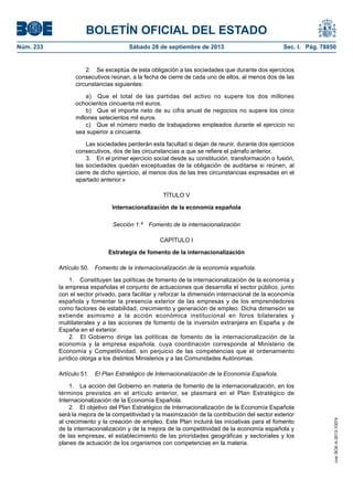 BOLETÍN OFICIAL DEL ESTADO
Núm. 233	 Sábado 28 de septiembre de 2013	 Sec. I. Pág. 78850
2.  Se exceptúa de esta obligación a las sociedades que durante dos ejercicios
consecutivos reúnan, a la fecha de cierre de cada uno de ellos, al menos dos de las
circunstancias siguientes:
a)  Que el total de las partidas del activo no supere los dos millones
ochocientos cincuenta mil euros.
b)  Que el importe neto de su cifra anual de negocios no supere los cinco
millones setecientos mil euros.
c)  Que el número medio de trabajadores empleados durante el ejercicio no
sea superior a cincuenta.
Las sociedades perderán esta facultad si dejan de reunir, durante dos ejercicios
consecutivos, dos de las circunstancias a que se refiere el párrafo anterior.
3.  En el primer ejercicio social desde su constitución, transformación o fusión,
las sociedades quedan exceptuadas de la obligación de auditarse si reúnen, al
cierre de dicho ejercicio, al menos dos de las tres circunstancias expresadas en el
apartado anterior.»
TÍTULO V
Internacionalización de la economía española
Sección 1.ª  Fomento de la internacionalización
CAPÍTULO I
Estrategia de fomento de la internacionalización
Artículo 50.  Fomento de la internacionalización de la economía española.
1.  Constituyen las políticas de fomento de la internacionalización de la economía y
la empresa españolas el conjunto de actuaciones que desarrolla el sector público, junto
con el sector privado, para facilitar y reforzar la dimensión internacional de la economía
española y fomentar la presencia exterior de las empresas y de los emprendedores
como factores de estabilidad, crecimiento y generación de empleo. Dicha dimensión se
extiende asimismo a la acción económica institucional en foros bilaterales y
multilaterales y a las acciones de fomento de la inversión extranjera en España y de
España en el exterior.
2.  El Gobierno dirige las políticas de fomento de la internacionalización de la
economía y la empresa española, cuya coordinación corresponde al Ministerio de
Economía y Competitividad, sin perjuicio de las competencias que el ordenamiento
jurídico otorga a los distintos Ministerios y a las Comunidades Autónomas.
Artículo 51.  El Plan Estratégico de Internacionalización de la Economía Española.
1.  La acción del Gobierno en materia de fomento de la internacionalización, en los
términos previstos en el artículo anterior, se plasmará en el Plan Estratégico de
Internacionalización de la Economía Española.
2.  El objetivo del Plan Estratégico de Internacionalización de la Economía Española
será la mejora de la competitividad y la maximización de la contribución del sector exterior
al crecimiento y la creación de empleo. Este Plan incluirá las iniciativas para el fomento
de la internacionalización y de la mejora de la competitividad de la economía española y
de las empresas, el establecimiento de las prioridades geográficas y sectoriales y los
planes de actuación de los organismos con competencias en la materia.
cve:BOE-A-2013-10074
 