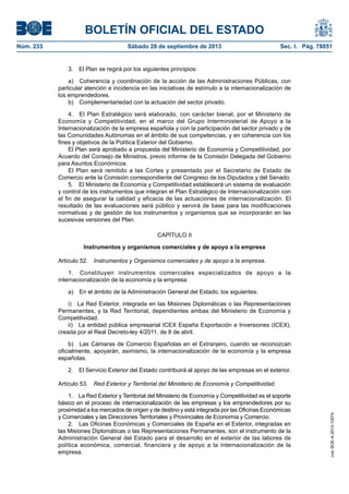 BOLETÍN OFICIAL DEL ESTADO
Núm. 233	 Sábado 28 de septiembre de 2013	 Sec. I. Pág. 78851
3.  El Plan se regirá por los siguientes principios:
a)  Coherencia y coordinación de la acción de las Administraciones Públicas, con
particular atención e incidencia en las iniciativas de estímulo a la internacionalización de
los emprendedores.
b)  Complementariedad con la actuación del sector privado.
4.  El Plan Estratégico será elaborado, con carácter bienal, por el Ministerio de
Economía y Competitividad, en el marco del Grupo Interministerial de Apoyo a la
Internacionalización de la empresa española y con la participación del sector privado y de
las Comunidades Autónomas en el ámbito de sus competencias, y en coherencia con los
fines y objetivos de la Política Exterior del Gobierno.
El Plan será aprobado a propuesta del Ministerio de Economía y Competitividad, por
Acuerdo del Consejo de Ministros, previo informe de la Comisión Delegada del Gobierno
para Asuntos Económicos.
El Plan será remitido a las Cortes y presentado por el Secretario de Estado de
Comercio ante la Comisión correspondiente del Congreso de los Diputados y del Senado.
5.  El Ministerio de Economía y Competitividad establecerá un sistema de evaluación
y control de los instrumentos que integran el Plan Estratégico de Internacionalización con
el fin de asegurar la calidad y eficacia de las actuaciones de internacionalización. El
resultado de las evaluaciones será público y servirá de base para las modificaciones
normativas y de gestión de los instrumentos y organismos que se incorporarán en las
sucesivas versiones del Plan.
CAPÍTULO II
Instrumentos y organismos comerciales y de apoyo a la empresa
Artículo 52.  Instrumentos y Organismos comerciales y de apoyo a la empresa.
1.  Constituyen instrumentos comerciales especializados de apoyo a la
internacionalización de la economía y la empresa:
a)  En el ámbito de la Administración General del Estado, los siguientes:
i)  La Red Exterior, integrada en las Misiones Diplomáticas o las Representaciones
Permanentes, y la Red Territorial, dependientes ambas del Ministerio de Economía y
Competitividad.
ii)  La entidad pública empresarial ICEX España Exportación e Inversiones (ICEX),
creada por el Real Decreto-ley 4/2011, de 8 de abril.
b)  Las Cámaras de Comercio Españolas en el Extranjero, cuando se reconozcan
oficialmente, apoyarán, asimismo, la internacionalización de la economía y la empresa
españolas.
2.  El Servicio Exterior del Estado contribuirá al apoyo de las empresas en el exterior.
Artículo 53.  Red Exterior y Territorial del Ministerio de Economía y Competitividad.
1.  La Red Exterior y Territorial del Ministerio de Economía y Competitividad es el soporte
básico en el proceso de internacionalización de las empresas y los emprendedores por su
proximidad a los mercados de origen y de destino y está integrada por las Oficinas Económicas
y Comerciales y las Direcciones Territoriales y Provinciales de Economía y Comercio.
2.  Las Oficinas Económicas y Comerciales de España en el Exterior, integradas en
las Misiones Diplomáticas o las Representaciones Permanentes, son el instrumento de la
Administración General del Estado para el desarrollo en el exterior de las labores de
política económica, comercial, financiera y de apoyo a la internacionalización de la
empresa.
cve:BOE-A-2013-10074
 
