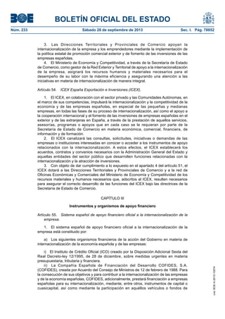BOLETÍN OFICIAL DEL ESTADO
Núm. 233	 Sábado 28 de septiembre de 2013	 Sec. I. Pág. 78852
3.  Las Direcciones Territoriales y Provinciales de Comercio apoyan la
internacionalización de la empresa y los emprendedores mediante la implementación de
la política estatal de promoción comercial exterior y de fomento de las inversiones de las
empresas españolas.
4.  El Ministerio de Economía y Competitividad, a través de la Secretaría de Estado
de Comercio, como gestor de la Red Exterior y Territorial de apoyo a la internacionalización
de la empresa, asignará los recursos humanos y materiales necesarios para el
desempeño de su labor con la máxima eficiencia y asegurando una atención a las
iniciativas en materia de internacionalización de manera integral.
Artículo 54.  ICEX España Exportación e Inversiones (ICEX).
1.  El ICEX, en colaboración con el sector privado y las Comunidades Autónomas, en
el marco de sus competencias, impulsará la internacionalización y la competitividad de la
economía y de las empresas españolas, en especial de las pequeñas y medianas
empresas, en todas las fases de su proceso de internacionalización, así como el apoyo a
la cooperación internacional y el fomento de las inversiones de empresas españolas en el
exterior y de las extranjeras en España, a través de la prestación de aquellos servicios,
asesorías, programas o apoyos que en cada caso se le requieran por parte de la
Secretaría de Estado de Comercio en materia económica, comercial, financiera, de
información y de formación.
2.  El ICEX canalizará las consultas, solicitudes, iniciativas o demandas de las
empresas o instituciones interesadas en conocer o acceder a los instrumentos de apoyo
relacionados con la internacionalización. A estos efectos, el ICEX establecerá los
acuerdos, contratos y convenios necesarios con la Administración General del Estado y
aquellas entidades del sector público que desarrollen funciones relacionadas con la
internacionalización y la atracción de inversiones.
3.  Con objeto de dar cumplimiento a lo expuesto en el apartado 4 del artículo 51, el
ICEX dotará a las Direcciones Territoriales y Provinciales de Comercio y a la red de
Oficinas Económicas y Comerciales del Ministerio de Economía y Competitividad de los
recursos materiales y humanos necesarios que, adscritos al ICEX, resulten necesarios
para asegurar el correcto desarrollo de las funciones del ICEX bajo las directrices de la
Secretaría de Estado de Comercio.
CAPÍTULO III
Instrumentos y organismos de apoyo financiero
Artículo 55.  Sistema español de apoyo financiero oficial a la internacionalización de la
empresa.
1.  El sistema español de apoyo financiero oficial a la internacionalización de la
empresa está constituido por:
a)  Los siguientes organismos financieros de la acción del Gobierno en materia de
internacionalización de la economía española y de las empresas:
i)  El Instituto de Crédito Oficial (ICO) creado por la Disposición Adicional Sexta del
Real Decreto-ley 12/1995, de 28 de diciembre, sobre medidas urgentes en materia
presupuestaria, tributaria y financiera.
ii)  La Compañía Española de Financiación del Desarrollo COFIDES, S.A.
(COFIDES), creada por Acuerdo del Consejo de Ministros de 12 de febrero de 1988. Para
la consecución de sus objetivos y para contribuir a la internacionalización de las empresas
y de la economía españolas, COFIDES, adicionalmente, prestará financiación a empresas
españolas para su internacionalización, mediante, entre otros, instrumentos de capital o
cuasicapital, así como mediante la participación en aquéllos vehículos o fondos de
cve:BOE-A-2013-10074
 