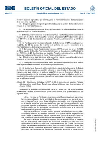 BOLETÍN OFICIAL DEL ESTADO
Núm. 233	 Sábado 28 de septiembre de 2013	 Sec. I. Pág. 78853
inversión públicos o privados, que contribuyan a la internacionalización de la empresa o
de la economía españolas.
iii)  El agente gestor designado por el Estado para la gestión de la cobertura de
riesgos de la internacionalización.
b)  Los siguientes instrumentos de apoyo financiero a la internacionalización de la
economía española y de las empresas:
i)  El Fondo para Inversiones en el Exterior (FIEX) y el Fondo para Operaciones de
Inversión en el exterior de la Pequeña y Mediana Empresa (FONPYME) creados por la
Ley 66/1997, de 30 de diciembre, de Medidas Fiscales, Administrativas y del Orden
Social.
ii)  El Fondo para la Internacionalización de la Empresa (FIEM), creado por Ley
11/2010, de 28 de junio, de reforma del sistema de apoyo financiero a la
internacionalización de la empresa española.
iii) El Convenio de Ajuste Recíproco de Intereses (CARI), creado por la Ley 11/1983,
de 16 de agosto, de Medidas Financieras de Estímulo a la Exportación, modificada por la
Ley 14/2000, de 29 de diciembre, de Medidas Fiscales, Administrativas y del Orden
Social, para adaptar el Convenio de Ajuste Recíproco de Intereses.
iv)  El instrumento que, conforme a la normativa vigente, asuma la cobertura de
riesgos de la internacionalización por cuenta del Estado.
c)  Cualesquiera otros organismos de ayuda a la internacionalización que se puedan
crear a propuesta del Ministerio de Economía y Competitividad.
2.  El Ministerio de Economía y Competitividad, a través de la Secretaría de Estado
de Comercio, promoverá una gestión eficiente y coordinada de los organismos e
instrumentos que integran el sistema español de apoyo financiero oficial a la
internacionalización de la empresa, especializando a sus entidades gestoras y
coordinando los instrumentos que se materialice el sistema para garantizar su coherencia
con la política comercial.
Artículo 56.  Modificación de la Ley 66/1997, de 30 de diciembre, de Medidas Fiscales,
Administrativas y del Orden Social, para adaptar el Fondo para Inversiones en el
Exterior (FIEX).
Se modifica el apartado uno del artículo 114 de la Ley 66/1997, de 30 de diciembre,
de Medidas Fiscales, Administrativas y del Orden Social, que queda redactado del
siguiente modo:
«Uno.  Se crea un Fondo para Inversiones en el Exterior destinado a promover
la internacionalización de la actividad de las empresas, y, en general, de la
economía española, a través de participaciones temporales y minoritarias directas
en el capital social de empresas españolas para su internacionalización o de
empresas situadas en el exterior y, en general, mediante participaciones en los
fondos propios de las empresas mencionadas anteriormente y a través de
cualesquiera instrumentos participativos.
Con cargo al Fondo también podrán tomarse participaciones temporales y
minoritarias directas en aquellos vehículos o fondos de capital expansión con
apoyo oficial ya existentes o que se establezcan o fondos de inversión privados,
que fomenten la internacionalización de la empresa o de la economía española.
La gestora a la que se refiere el apartado dos del artículo 116 de la presente
Ley no intervendrá directamente en la gestión operativa de las empresas
participadas por el Fondo salvo que, previa autorización del Comité Ejecutivo del
Fondo, se considere necesario con el fin de controlar el cumplimiento de los fines
del FIEX. Excepcionalmente, el Ministro de Economía y Competitividad podrá, a
propuesta del Secretario de Estado de Comercio, autorizar la toma de una
cve:BOE-A-2013-10074
 