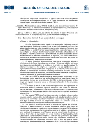 BOLETÍN OFICIAL DEL ESTADO
Núm. 233	 Sábado 28 de septiembre de 2013	 Sec. I. Pág. 78854
participación mayoritaria y autorizar a la gestora para que asuma la gestión
operativa de la empresa participada por el Fondo en caso de ser considerado
necesario para el cumplimiento de los fines del FIEX.»
Artículo 57.  Modificación de la Ley 11/2010, de 28 de junio, de reforma del sistema de
apoyo financiero a la internacionalización de la empresa española, para adaptar el
Fondo para la Internacionalización de la Empresa (FIEM).
La Ley 11/2010, de 28 de junio, de reforma del sistema de apoyo financiero a la
internacionalización de la empresa española, queda modificada como sigue:
Uno.  Se modifica el artículo 4, que queda redactado como sigue:
«Artículo 4. Financiación.
1.  El FIEM financiará aquellas operaciones y proyectos de interés especial
para la estrategia de internacionalización de la economía española, así como las
asistencias técnicas que estas operaciones y proyectos requieran. Asimismo, con
cargo al FIEM se podrán financiar asistencias técnicas y consultorías de interés
especial para la estrategia de internacionalización, destinadas a la elaboración de
estudios de viabilidad, factibilidad y prefactibilidad, estudios relacionados con la
modernización de sectores económicos o regiones, así como consultorías
destinadas a la modernización institucional de carácter económico, en países de
especial interés para las empresas españolas.
2.  El apoyo financiero a proyectos de inversión y exportación adoptará
principalmente la forma de préstamos, créditos y líneas de crédito, así como
contribuciones reembolsables a fondos de inversión que puedan apoyar la
internacionalización de empresas españolas en las condiciones que
reglamentariamente se establezcan. Sin perjuicio de lo anterior, podrán financiarse
de forma no reembolsable asistencias técnicas y consultorías, así como proyectos
y operaciones cuando las especiales circunstancias de los mismos así lo requieran.
Estas circunstancias se determinarán reglamentariamente.
3.  Con cargo al FIEM podrán realizarse aportaciones a entidades o fondos
destinados a contra garantizar o a facilitar la emisión de garantías en favor de
exportadores siempre que la participación del FIEM en dichas entidades o fondos
tenga un impacto relevante sobre la internacionalización de las empresas
españolas.
4.  Con cargo al FIEM no se financiarán operaciones de exportación de
material de defensa, paramilitar y policial destinado a ser usado por ejércitos,
fuerzas policiales y de seguridad o los servicios antiterroristas. En cuanto al resto
de material podrá ser financiado siempre que cumpla con los controles legalmente
establecidos.
5.  Con cargo al FIEM no se financiarán proyectos vinculados a determinados
servicios sociales básicos, tales como la educación, la salud y la nutrición. Podrá
financiarse el suministro y puesta en marcha de equipamiento para proyectos de
este tipo cuando tuvieran un importante efecto de arrastre sobre la
internacionalización que incorpore un alto contenido tecnológico.
6.  Sin perjuicio de la aplicación de la legislación vigente, los créditos,
préstamos, o aportaciones para la emisión posterior de garantías o las líneas de
crédito reembolsables en condiciones comerciales con cargo al FIEM deberán
cumplimentar lo dispuesto en la normativa internacional de créditos a la exportación
y en particular lo dispuesto en el Acuerdo general sobre líneas directrices en
materia de crédito a la exportación con apoyo oficial de la Organización para la
Cooperación y el Desarrollo Económico. Tanto en las operaciones de crédito
comercial, que aplicarán tipo de interés variable o fijo, como en las operaciones de
crédito concesional, las condiciones financieras y por lo tanto, los tipos de interés
de aplicación, serán regulados por el Reglamento UE n.º 1233/2011 del Parlamento
cve:BOE-A-2013-10074
 