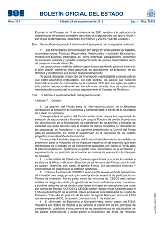 BOLETÍN OFICIAL DEL ESTADO
Núm. 233	 Sábado 28 de septiembre de 2013	 Sec. I. Pág. 78855
Europeo y del Consejo de 16 de noviembre de 2011, relativo a la aplicación de
determinadas directrices en materia de crédito a la exportación con apoyo oficial, y
por el que se derogan las Decisiones 2001/76/CE y 2001/77/CE del Consejo.»
Dos.  Se modifica el apartado 1 del artículo 5, que queda con la siguiente redacción:
«1.  Los beneficiarios de financiación con cargo al Fondo podrán ser Estados,
Administraciones Públicas Regionales, Provinciales y Locales Extranjeras,
Instituciones públicas extranjeras, así como empresas, agrupaciones, consorcios
de empresas públicas y privadas extranjeras tanto de países desarrollados como
de países en vías de desarrollo.
Las operaciones crediticias deberán garantizarse aportando garantía soberana,
si bien podrán admitirse otras garantías en operaciones de préstamo, en los
términos y condiciones que se fijen reglamentariamente.
No podrá otorgarse ningún tipo de financiación reembolsable a países pobres
que estén altamente endeudados. En este sentido, los países que hubieran
alcanzado el punto de culminación de la iniciativa HIPC (en sus siglas en inglés)
sólo podrán excepcionalmente ser beneficiarios de este tipo de operaciones
reembolsables cuando así lo autorice expresamente el Consejo de Ministros.»
Tres.  El artículo 7 queda redactado del siguiente modo:
«Artículo 7. Gestión.
1.  La gestión del Fondo para la Internacionalización de la Empresa
corresponde al Ministerio de Economía y Competitividad, a través de la Secretaría
de Estado de Comercio.
Corresponderá al gestor del Fondo entre otras tareas las siguientes: la
selección de los proyectos a financiar con cargo al Fondo y de común acuerdo con
los beneficiarios de la financiación, la elaboración de los perfiles y estudios de
viabilidad que sean precisos para el análisis de dichos proyectos, la valoración de
las propuestas de financiación y su posterior presentación al Comité del Fondo
para su aprobación, así como la supervisión de la ejecución de los citados
proyectos y la evaluación de los mismos.
Corresponderá también al gestor del Fondo el establecimiento de medidas de
prevención para la mitigación de los impactos negativos en el desarrollo que sean
identificados en el estudio de las operaciones realizadas con cargo al Fondo para
la Internacionalización. Igualmente el gestor será responsable de la aprobación y
seguimiento de un protocolo de actuación en materia de prevención de blanqueo
de capitales.
2.  La Secretaría de Estado de Comercio garantizará con todos los medios a
su alcance la eficaz y eficiente utilización de los recursos del Fondo, para lo cual,
se podrán financiar, con cargo al propio Fondo, las asistencias técnicas y
encomiendas de gestión que se estimen oportunas.
3.  Entre las funciones de COFIDES se encuentra la evaluación de operaciones
de inversión con riesgo privado y la suscripción de acuerdos de participación en
Fondos de Inversión. Por su parte, entre las funciones de CESCE está realizar
análisis de riesgo de crédito y la gestión de recobros, refinanciaciones, moratorias
y posibles cesiones de las deudas que tienen su origen en operaciones que cubre
por cuenta del Estado. COFIDES y CESCE podrán realizar estas funciones para el
FIEM a requerimiento de su comité, previa propuesta de la Secretaría de Estado de
Comercio. Todo ello sin perjuicio de la labor de agente financiero único del FIEM
que desempeña el ICO, de acuerdo con el artículo 11 de esta Ley.
4.  El Ministerio de Economía y Competitividad, como gestor del FIEM,
impulsará con todos los medios a su alcance la aplicación de los principios de
transparencia, publicidad y concurrencia en los procedimientos de adjudicación por
los países beneficiarios y podrá poner a disposición de éstos los recursos
cve:BOE-A-2013-10074
 