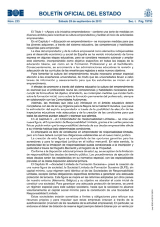 BOLETÍN OFICIAL DEL ESTADO
Núm. 233	 Sábado 28 de septiembre de 2013	 Sec. I. Pág. 78793
El Título I –«Apoyo a la iniciativa emprendedora»– contiene una serie de medidas en
diversos ámbitos para incentivar la cultura emprendedora y facilitar el inicio de actividades
empresariales.
En el Capítulo I –«Educación en emprendimiento»– se incorporan medidas para que
los jóvenes adquieran, a través del sistema educativo, las competencias y habilidades
requeridas para emprender.
La idea del emprendedor y de la cultura empresarial como elementos indispensables
para el desarrollo económico y social de España se ha venido introduciendo de forma
expresa en algunas etapas educativas, pero se considera necesario subrayar y ampliar
este elemento, incorporándolo como objetivo específico en todas las etapas de la
educación básica, así como en la Formación Profesional y en el bachillerato.
Consecuentemente, se encomienda a las administraciones educativas la revisión y
adecuación de los currículos de las enseñanzas regladas a estos nuevos objetivos.
Para fomentar la cultura del emprendimiento resulta necesario prestar especial
atención a las enseñanzas universitarias, de modo que las universidades lleven a cabo
tareas de información y asesoramiento para que los estudiantes se inicien en el
emprendimiento.
A efectos de promover a través del sistema educativo la cultura del emprendimiento
es esencial que el profesorado reúna las competencias y habilidades necesarias para
cumplir de forma eficaz tal objetivo. A tal efecto, se contemplan medidas que inciden tanto
sobre la formación inicial, como sobre la formación permanente del profesorado, siempre
en colaboración con las Comunidades Autónomas.
Además, las medidas que esta Ley introduce en el ámbito educativo deben
completarse con las de la Ley Orgánica para la Mejora de la Calidad Educativa, que prevé
la estimulación del espíritu emprendedor a través de la posibilidad de elección de las
trayectorias educativas más adecuadas y de la creación de las condiciones para que
todos los alumnos puedan adquirir y expresar sus talentos.
En el Capítulo II –«El Emprendedor de Responsabilidad Limitada»– se crea una
nueva figura, el Emprendedor de Responsabilidad Limitada, gracias a la cual las personas
físicas podrán evitar que la responsabilidad derivada de sus deudas empresariales afecte
a su vivienda habitual bajo determinadas condiciones.
El empresario es libre de constituirse en emprendedor de responsabilidad limitada,
pero si lo hace deberá cumplir las obligaciones establecidas en el nuevo marco jurídico.
La creación de esta figura va acompañada de las oportunas garantías para los
acreedores y para la seguridad jurídica en el tráfico mercantil. En este sentido, la
operatividad de la limitación de responsabilidad queda condicionada a la inscripción y
publicidad a través del Registro Mercantil y el Registro de la Propiedad.
Conforme a la disposición adicional primera de esta Ley, se exceptúan de la limitación
de responsabilidad las deudas de derecho público. Los procedimientos de ejecución de
estas deudas serán los establecidos en su normativa especial, con las especialidades
previstas en la citada disposición adicional primera.
El Capítulo III –«Sociedad Limitada de Formación Sucesiva»– prevé la creación de
una nueva figura de sociedad, la Sociedad Limitada de Formación Sucesiva (SLFS), sin
capital mínimo, cuyo régimen será idéntico al de las Sociedades de Responsabilidad
Limitada, excepto ciertas obligaciones específicas tendentes a garantizar una adecuada
protección de terceros. Esta figura se inspira en las reformas adoptadas por otros países
de nuestro entorno (Alemania, Bélgica) y su objetivo es abaratar el coste inicial de
constituir una sociedad. Para garantizar una adecuada protección de terceros, se prevé
un régimen especial para este subtipo societario, hasta que la sociedad no alcance
voluntariamente el capital social mínimo para la constitución de una Sociedad de
Responsabilidad Limitada.
Estas sociedades estarán sometidas a límites y obligaciones para reforzar sus
recursos propios y para impulsar que estas empresas crezcan a través de la
autofinanciación (inversión de los resultados de la actividad empresarial). En particular, se
endurece el deber de dotación de reserva legal (siempre deberá dotarse por un veinte por
cve:BOE-A-2013-10074
 