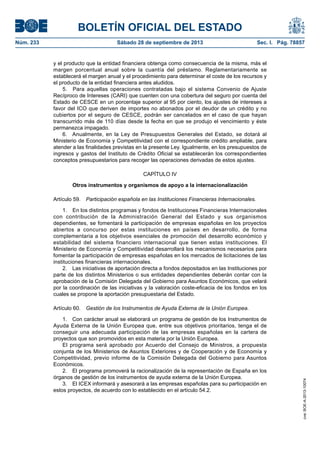 BOLETÍN OFICIAL DEL ESTADO
Núm. 233	 Sábado 28 de septiembre de 2013	 Sec. I. Pág. 78857
y el producto que la entidad financiera obtenga como consecuencia de la misma, más el
margen porcentual anual sobre la cuantía del préstamo. Reglamentariamente se
establecerá el margen anual y el procedimiento para determinar el coste de los recursos y
el producto de la entidad financiera antes aludidos.
5.  Para aquellas operaciones contratadas bajo el sistema Convenio de Ajuste
Recíproco de Intereses (CARI) que cuenten con una cobertura del seguro por cuenta del
Estado de CESCE en un porcentaje superior al 95 por ciento, los ajustes de intereses a
favor del ICO que deriven de importes no abonados por el deudor de un crédito y no
cubiertos por el seguro de CESCE, podrán ser cancelados en el caso de que hayan
transcurrido más de 110 días desde la fecha en que se produjo el vencimiento y éste
permanezca impagado.
6.  Anualmente, en la Ley de Presupuestos Generales del Estado, se dotará al
Ministerio de Economía y Competitividad con el correspondiente crédito ampliable, para
atender a las finalidades previstas en la presente Ley. Igualmente, en los presupuestos de
ingresos y gastos del Instituto de Crédito Oficial se establecerán los correspondientes
conceptos presupuestarios para recoger las operaciones derivadas de estos ajustes.
CAPÍTULO IV
Otros instrumentos y organismos de apoyo a la internacionalización
Artículo 59.  Participación española en las Instituciones Financieras Internacionales.
1.  En los distintos programas y fondos de Instituciones Financieras Internacionales
con contribución de la Administración General del Estado y sus organismos
dependientes, se fomentará la participación de empresas españolas en los proyectos
abiertos a concurso por estas instituciones en países en desarrollo, de forma
complementaria a los objetivos esenciales de promoción del desarrollo económico y
estabilidad del sistema financiero internacional que tienen estas instituciones. El
Ministerio de Economía y Competitividad desarrollará los mecanismos necesarios para
fomentar la participación de empresas españolas en los mercados de licitaciones de las
instituciones financieras internacionales.
2.  Las iniciativas de aportación directa a fondos depositados en las Instituciones por
parte de los distintos Ministerios o sus entidades dependientes deberán contar con la
aprobación de la Comisión Delegada del Gobierno para Asuntos Económicos, que velará
por la coordinación de las iniciativas y la valoración coste-eficacia de los fondos en los
cuales se propone la aportación presupuestaria del Estado.
Artículo 60.  Gestión de los Instrumentos de Ayuda Externa de la Unión Europea.
1.  Con carácter anual se elaborará un programa de gestión de los Instrumentos de
Ayuda Externa de la Unión Europea que, entre sus objetivos prioritarios, tenga el de
conseguir una adecuada participación de las empresas españolas en la cartera de
proyectos que son promovidos en esta materia por la Unión Europea.
El programa será aprobado por Acuerdo del Consejo de Ministros, a propuesta
conjunta de los Ministerios de Asuntos Exteriores y de Cooperación y de Economía y
Competitividad, previo informe de la Comisión Delegada del Gobierno para Asuntos
Económicos.
2.  El programa promoverá la racionalización de la representación de España en los
órganos de gestión de los instrumentos de ayuda externa de la Unión Europea.
3.  El ICEX informará y asesorará a las empresas españolas para su participación en
estos proyectos, de acuerdo con lo establecido en el artículo 54.2.
cve:BOE-A-2013-10074
 