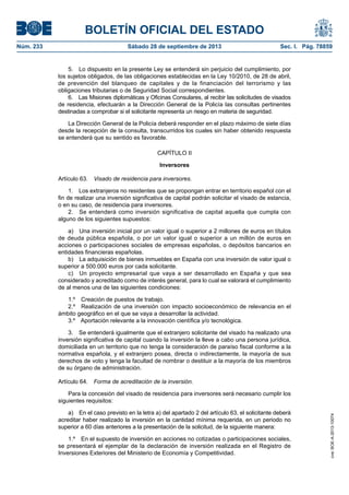 BOLETÍN OFICIAL DEL ESTADO
Núm. 233	 Sábado 28 de septiembre de 2013	 Sec. I. Pág. 78859
5.  Lo dispuesto en la presente Ley se entenderá sin perjuicio del cumplimiento, por
los sujetos obligados, de las obligaciones establecidas en la Ley 10/2010, de 28 de abril,
de prevención del blanqueo de capitales y de la financiación del terrorismo y las
obligaciones tributarias o de Seguridad Social correspondientes.
6.  Las Misiones diplomáticas y Oficinas Consulares, al recibir las solicitudes de visados
de residencia, efectuarán a la Dirección General de la Policía las consultas pertinentes
destinadas a comprobar si el solicitante representa un riesgo en materia de seguridad.
La Dirección General de la Policía deberá responder en el plazo máximo de siete días
desde la recepción de la consulta, transcurridos los cuales sin haber obtenido respuesta
se entenderá que su sentido es favorable.
CAPÍTULO II
Inversores
Artículo 63.  Visado de residencia para inversores.
1.  Los extranjeros no residentes que se propongan entrar en territorio español con el
fin de realizar una inversión significativa de capital podrán solicitar el visado de estancia,
o en su caso, de residencia para inversores.
2.  Se entenderá como inversión significativa de capital aquella que cumpla con
alguno de los siguientes supuestos:
a)  Una inversión inicial por un valor igual o superior a 2 millones de euros en títulos
de deuda pública española, o por un valor igual o superior a un millón de euros en
acciones o participaciones sociales de empresas españolas, o depósitos bancarios en
entidades financieras españolas.
b)  La adquisición de bienes inmuebles en España con una inversión de valor igual o
superior a 500.000 euros por cada solicitante.
c)  Un proyecto empresarial que vaya a ser desarrollado en España y que sea
considerado y acreditado como de interés general, para lo cual se valorará el cumplimiento
de al menos una de las siguientes condiciones:
1.º  Creación de puestos de trabajo.
2.º  Realización de una inversión con impacto socioeconómico de relevancia en el
ámbito geográfico en el que se vaya a desarrollar la actividad.
3.º  Aportación relevante a la innovación científica y/o tecnológica.
3.  Se entenderá igualmente que el extranjero solicitante del visado ha realizado una
inversión significativa de capital cuando la inversión la lleve a cabo una persona jurídica,
domiciliada en un territorio que no tenga la consideración de paraíso fiscal conforme a la
normativa española, y el extranjero posea, directa o indirectamente, la mayoría de sus
derechos de voto y tenga la facultad de nombrar o destituir a la mayoría de los miembros
de su órgano de administración.
Artículo 64.  Forma de acreditación de la inversión.
Para la concesión del visado de residencia para inversores será necesario cumplir los
siguientes requisitos:
a)  En el caso previsto en la letra a) del apartado 2 del artículo 63, el solicitante deberá
acreditar haber realizado la inversión en la cantidad mínima requerida, en un periodo no
superior a 60 días anteriores a la presentación de la solicitud, de la siguiente manera:
1.º  En el supuesto de inversión en acciones no cotizadas o participaciones sociales,
se presentará el ejemplar de la declaración de inversión realizada en el Registro de
Inversiones Exteriores del Ministerio de Economía y Competitividad.
cve:BOE-A-2013-10074
 