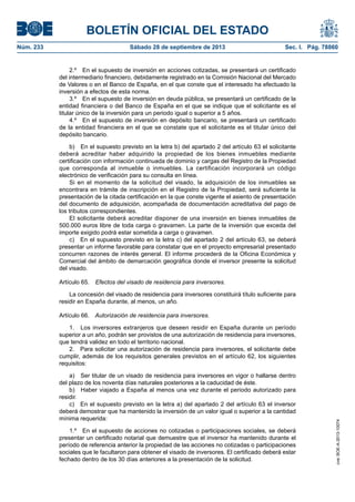 BOLETÍN OFICIAL DEL ESTADO
Núm. 233	 Sábado 28 de septiembre de 2013	 Sec. I. Pág. 78860
2.º  En el supuesto de inversión en acciones cotizadas, se presentará un certificado
del intermediario financiero, debidamente registrado en la Comisión Nacional del Mercado
de Valores o en el Banco de España, en el que conste que el interesado ha efectuado la
inversión a efectos de esta norma.
3.º  En el supuesto de inversión en deuda pública, se presentará un certificado de la
entidad financiera o del Banco de España en el que se indique que el solicitante es el
titular único de la inversión para un periodo igual o superior a 5 años.
4.º  En el supuesto de inversión en depósito bancario, se presentará un certificado
de la entidad financiera en el que se constate que el solicitante es el titular único del
depósito bancario.
b)  En el supuesto previsto en la letra b) del apartado 2 del artículo 63 el solicitante
deberá acreditar haber adquirido la propiedad de los bienes inmuebles mediante
certificación con información continuada de dominio y cargas del Registro de la Propiedad
que corresponda al inmueble o inmuebles. La certificación incorporará un código
electrónico de verificación para su consulta en línea.
Si en el momento de la solicitud del visado, la adquisición de los inmuebles se
encontrara en trámite de inscripción en el Registro de la Propiedad, será suficiente la
presentación de la citada certificación en la que conste vigente el asiento de presentación
del documento de adquisición, acompañada de documentación acreditativa del pago de
los tributos correspondientes.
El solicitante deberá acreditar disponer de una inversión en bienes inmuebles de
500.000 euros libre de toda carga o gravamen. La parte de la inversión que exceda del
importe exigido podrá estar sometida a carga o gravamen.
c)  En el supuesto previsto en la letra c) del apartado 2 del artículo 63, se deberá
presentar un informe favorable para constatar que en el proyecto empresarial presentado
concurren razones de interés general. El informe procederá de la Oficina Económica y
Comercial del ámbito de demarcación geográfica donde el inversor presente la solicitud
del visado.
Artículo 65.  Efectos del visado de residencia para inversores.
La concesión del visado de residencia para inversores constituirá título suficiente para
residir en España durante, al menos, un año.
Artículo 66.  Autorización de residencia para inversores.
1.  Los inversores extranjeros que deseen residir en España durante un período
superior a un año, podrán ser provistos de una autorización de residencia para inversores,
que tendrá validez en todo el territorio nacional.
2.  Para solicitar una autorización de residencia para inversores, el solicitante debe
cumplir, además de los requisitos generales previstos en el artículo 62, los siguientes
requisitos:
a)  Ser titular de un visado de residencia para inversores en vigor o hallarse dentro
del plazo de los noventa días naturales posteriores a la caducidad de éste.
b)  Haber viajado a España al menos una vez durante el periodo autorizado para
residir.
c)  En el supuesto previsto en la letra a) del apartado 2 del artículo 63 el inversor
deberá demostrar que ha mantenido la inversión de un valor igual o superior a la cantidad
mínima requerida:
1.º  En el supuesto de acciones no cotizadas o participaciones sociales, se deberá
presentar un certificado notarial que demuestre que el inversor ha mantenido durante el
período de referencia anterior la propiedad de las acciones no cotizadas o participaciones
sociales que le facultaron para obtener el visado de inversores. El certificado deberá estar
fechado dentro de los 30 días anteriores a la presentación de la solicitud.
cve:BOE-A-2013-10074
 