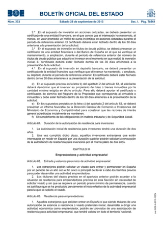 BOLETÍN OFICIAL DEL ESTADO
Núm. 233	 Sábado 28 de septiembre de 2013	 Sec. I. Pág. 78861
2.º  En el supuesto de inversión en acciones cotizadas, se deberá presentar un
certificado de una entidad financiera, en el que conste que el interesado ha mantenido, al
menos, en valor promedio un millón de euros invertidos en acciones cotizadas durante el
período de referencia anterior. El certificado deberá estar fechado dentro de los 30 días
anteriores a la presentación de la solicitud.
3.º  En el supuesto de inversión en títulos de deuda pública, se deberá presentar un
certificado de una entidad financiera o del Banco de España en el que se verifique el
mantenimiento, o ampliación, durante el período de referencia anterior del número de
títulos de deuda pública que adquirió el inversor en el momento en que realizó la inversión
inicial. El certificado deberá estar fechado dentro de los 30 días anteriores a la
presentación de la solicitud.
4.º  En el supuesto de inversión en depósito bancario, se deberá presentar un
certificado de la entidad financiera que verifique que el inversor ha mantenido, o ampliado,
su depósito durante el período de referencia anterior. El certificado deberá estar fechado
dentro de los 30 días anteriores a la presentación de la solicitud.
d)  En el supuesto previsto en la letra b) del apartado 2 del artículo 63, el solicitante
deberá demostrar que el inversor es propietario del bien o bienes inmuebles por la
cantidad mínima exigida en dicho artículo. Para ello deberá aportar el certificado o
certificados de dominio del Registro de la Propiedad que corresponda al inmueble o
inmuebles y debe estar fechado dentro de los 90 días anteriores a la presentación de la
solicitud.
e)  En los supuestos previstos en la letra c) del apartado 2 del artículo 63, se deberá
presentar un informe favorable de la Dirección General de Comercio e Inversiones del
Ministerio de Economía y Competitividad para constatar que las razones de interés
general acreditadas inicialmente se mantienen.
f)  El cumplimiento de las obligaciones en materia tributaria y de Seguridad Social.
Artículo 67.  Duración de la autorización de residencia para inversores.
1.  La autorización inicial de residencia para inversores tendrá una duración de dos
años.
2.  Una vez cumplido dicho plazo, aquellos inversores extranjeros que estén
interesados en residir en España por una duración superior podrán solicitar la renovación
de la autorización de residencia para inversores por el mismo plazo de dos años.
CAPÍTULO III
Emprendedores y actividad empresarial
Artículo 68.  Entrada y estancia para inicio de actividad empresarial.
1.  Los extranjeros podrán solicitar un visado para entrar y permanecer en España
por un periodo de un año con el fin único o principal de llevar a cabo los trámites previos
para poder desarrollar una actividad emprendedora.
2.  Los titulares del visado previsto en el apartado anterior podrán acceder a la
situación de residencia para emprendedores prevista en esta Sección sin necesidad de
solicitar visado y sin que se requiera un periodo previo mínimo de permanencia, cuando
se justifique que se ha producido previamente el inicio efectivo de la actividad empresarial
para la que se solicitó el visado.
Artículo 69.  Residencia para emprendedores.
1.  Aquellos extranjeros que soliciten entrar en España o que siendo titulares de una
autorización de estancia o residencia o visado pretendan iniciar, desarrollar o dirigir una
actividad económica como emprendedor, podrán ser provistos de una autorización de
residencia para actividad empresarial, que tendrá validez en todo el territorio nacional.
cve:BOE-A-2013-10074
 