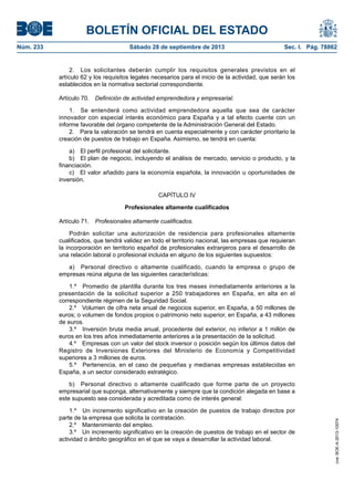 BOLETÍN OFICIAL DEL ESTADO
Núm. 233	 Sábado 28 de septiembre de 2013	 Sec. I. Pág. 78862
2.  Los solicitantes deberán cumplir los requisitos generales previstos en el
artículo 62 y los requisitos legales necesarios para el inicio de la actividad, que serán los
establecidos en la normativa sectorial correspondiente.
Artículo 70.  Definición de actividad emprendedora y empresarial.
1.  Se entenderá como actividad emprendedora aquella que sea de carácter
innovador con especial interés económico para España y a tal efecto cuente con un
informe favorable del órgano competente de la Administración General del Estado.
2.  Para la valoración se tendrá en cuenta especialmente y con carácter prioritario la
creación de puestos de trabajo en España. Asimismo, se tendrá en cuenta:
a)  El perfil profesional del solicitante.
b)  El plan de negocio, incluyendo el análisis de mercado, servicio o producto, y la
financiación.
c)  El valor añadido para la economía española, la innovación u oportunidades de
inversión.
CAPÍTULO IV
Profesionales altamente cualificados
Artículo 71.  Profesionales altamente cualificados.
Podrán solicitar una autorización de residencia para profesionales altamente
cualificados, que tendrá validez en todo el territorio nacional, las empresas que requieran
la incorporación en territorio español de profesionales extranjeros para el desarrollo de
una relación laboral o profesional incluida en alguno de los siguientes supuestos:
a)  Personal directivo o altamente cualificado, cuando la empresa o grupo de
empresas reúna alguna de las siguientes características:
1.º  Promedio de plantilla durante los tres meses inmediatamente anteriores a la
presentación de la solicitud superior a 250 trabajadores en España, en alta en el
correspondiente régimen de la Seguridad Social.
2.º  Volumen de cifra neta anual de negocios superior, en España, a 50 millones de
euros; o volumen de fondos propios o patrimonio neto superior, en España, a 43 millones
de euros.
3.º  Inversión bruta media anual, procedente del exterior, no inferior a 1 millón de
euros en los tres años inmediatamente anteriores a la presentación de la solicitud.
4.º  Empresas con un valor del stock inversor o posición según los últimos datos del
Registro de Inversiones Exteriores del Ministerio de Economía y Competitividad
superiores a 3 millones de euros.
5.º  Pertenencia, en el caso de pequeñas y medianas empresas establecidas en
España, a un sector considerado estratégico.
b)  Personal directivo o altamente cualificado que forme parte de un proyecto
empresarial que suponga, alternativamente y siempre que la condición alegada en base a
este supuesto sea considerada y acreditada como de interés general:
1.º  Un incremento significativo en la creación de puestos de trabajo directos por
parte de la empresa que solicita la contratación.
2.º  Mantenimiento del empleo.
3.º  Un incremento significativo en la creación de puestos de trabajo en el sector de
actividad o ámbito geográfico en el que se vaya a desarrollar la actividad laboral.
cve:BOE-A-2013-10074
 
