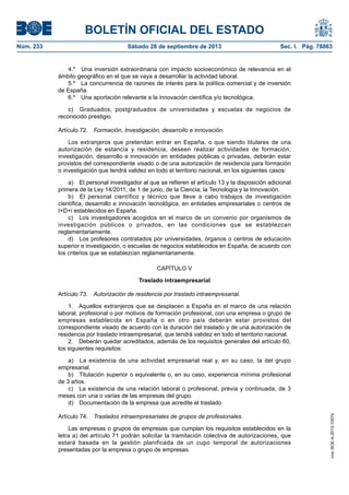 BOLETÍN OFICIAL DEL ESTADO
Núm. 233	 Sábado 28 de septiembre de 2013	 Sec. I. Pág. 78863
4.º  Una inversión extraordinaria con impacto socioeconómico de relevancia en el
ámbito geográfico en el que se vaya a desarrollar la actividad laboral.
5.º  La concurrencia de razones de interés para la política comercial y de inversión
de España.
6.º  Una aportación relevante a la innovación científica y/o tecnológica.
c)  Graduados, postgraduados de universidades y escuelas de negocios de
reconocido prestigio.
Artículo 72.  Formación, Investigación, desarrollo e innovación.
Los extranjeros que pretendan entrar en España, o que siendo titulares de una
autorización de estancia y residencia, deseen realizar actividades de formación,
investigación, desarrollo e innovación en entidades públicas o privadas, deberán estar
provistos del correspondiente visado o de una autorización de residencia para formación
o investigación que tendrá validez en todo el territorio nacional, en los siguientes casos:
a)  El personal investigador al que se refieren el artículo 13 y la disposición adicional
primera de la Ley 14/2011, de 1 de junio, de la Ciencia, la Tecnología y la Innovación.
b)  El personal científico y técnico que lleve a cabo trabajos de investigación
científica, desarrollo e innovación tecnológica, en entidades empresariales o centros de
I+D+i establecidos en España.
c)  Los investigadores acogidos en el marco de un convenio por organismos de
investigación públicos o privados, en las condiciones que se establezcan
reglamentariamente.
d)  Los profesores contratados por universidades, órganos o centros de educación
superior e investigación, o escuelas de negocios establecidos en España, de acuerdo con
los criterios que se establezcan reglamentariamente.
CAPÍTULO V
Traslado intraempresarial
Artículo 73.  Autorización de residencia por traslado intraempresarial.
1.  Aquellos extranjeros que se desplacen a España en el marco de una relación
laboral, profesional o por motivos de formación profesional, con una empresa o grupo de
empresas establecida en España o en otro país deberán estar provistos del
correspondiente visado de acuerdo con la duración del traslado y de una autorización de
residencia por traslado intraempresarial, que tendrá validez en todo el territorio nacional.
2.  Deberán quedar acreditados, además de los requisitos generales del artículo 60,
los siguientes requisitos:
a)  La existencia de una actividad empresarial real y, en su caso, la del grupo
empresarial.
b)  Titulación superior o equivalente o, en su caso, experiencia mínima profesional
de 3 años.
c)  La existencia de una relación laboral o profesional, previa y continuada, de 3
meses con una o varias de las empresas del grupo.
d)  Documentación de la empresa que acredite el traslado.
Artículo 74.  Traslados intraempresariales de grupos de profesionales.
Las empresas o grupos de empresas que cumplan los requisitos establecidos en la
letra a) del artículo 71 podrán solicitar la tramitación colectiva de autorizaciones, que
estará basada en la gestión planificada de un cupo temporal de autorizaciones
presentadas por la empresa o grupo de empresas.
cve:BOE-A-2013-10074
 