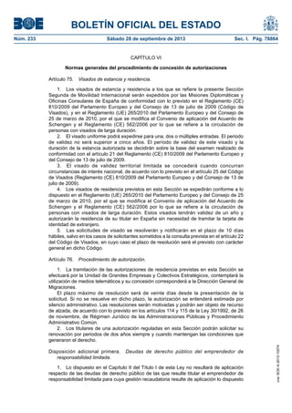 BOLETÍN OFICIAL DEL ESTADO
Núm. 233	 Sábado 28 de septiembre de 2013	 Sec. I. Pág. 78864
CAPÍTULO VI
Normas generales del procedimiento de concesión de autorizaciones
Artículo 75.  Visados de estancia y residencia.
1.  Los visados de estancia y residencia a los que se refiere la presente Sección
Segunda de Movilidad Internacional serán expedidos por las Misiones Diplomáticas y
Oficinas Consulares de España de conformidad con lo previsto en el Reglamento (CE)
810/2009 del Parlamento Europeo y del Consejo de 13 de julio de 2009 (Código de
Visados), y en el Reglamento (UE) 265/2010 del Parlamento Europeo y del Consejo de
25 de marzo de 2010, por el que se modifica el Convenio de aplicación del Acuerdo de
Schengen y el Reglamento (CE) 562/2006 por lo que se refiere a la circulación de
personas con visados de larga duración.
2.  El visado uniforme podrá expedirse para una, dos o múltiples entradas. El periodo
de validez no será superior a cinco años. El período de validez de este visado y la
duración de la estancia autorizada se decidirán sobre la base del examen realizado de
conformidad con el artículo 21 del Reglamento (CE) 810/2009 del Parlamento Europeo y
del Consejo de 13 de julio de 2009.
3.  El visado de validez territorial limitada se concederá cuando concurran
circunstancias de interés nacional, de acuerdo con lo previsto en el artículo 25 del Código
de Visados (Reglamento (CE) 810/2009 del Parlamento Europeo y del Consejo de 13 de
julio de 2009).
4.  Los visados de residencia previstos en esta Sección se expedirán conforme a lo
dispuesto en el Reglamento (UE) 265/2010 del Parlamento Europeo y del Consejo de 25
de marzo de 2010, por el que se modifica el Convenio de aplicación del Acuerdo de
Schengen y el Reglamento (CE) 562/2006 por lo que se refiere a la circulación de
personas con visados de larga duración. Estos visados tendrán validez de un año y
autorizarán la residencia de su titular en España sin necesidad de tramitar la tarjeta de
identidad de extranjero.
5.  Las solicitudes de visado se resolverán y notificarán en el plazo de 10 días
hábiles, salvo en los casos de solicitantes sometidos a la consulta prevista en el artículo 22
del Código de Visados, en cuyo caso el plazo de resolución será el previsto con carácter
general en dicho Código.
Artículo 76.  Procedimiento de autorización.
1.  La tramitación de las autorizaciones de residencia previstas en esta Sección se
efectuará por la Unidad de Grandes Empresas y Colectivos Estratégicos, contemplará la
utilización de medios telemáticos y su concesión corresponderá a la Dirección General de
Migraciones.
El plazo máximo de resolución será de veinte días desde la presentación de la
solicitud. Si no se resuelve en dicho plazo, la autorización se entenderá estimada por
silencio administrativo. Las resoluciones serán motivadas y podrán ser objeto de recurso
de alzada, de acuerdo con lo previsto en los artículos 114 y 115 de la Ley 30/1992, de 26
de noviembre, de Régimen Jurídico de las Administraciones Públicas y Procedimiento
Administrativo Común.
2.  Los titulares de una autorización reguladas en esta Sección podrán solicitar su
renovación por periodos de dos años siempre y cuando mantengan las condiciones que
generaron el derecho.
Disposición adicional primera.  Deudas de derecho público del emprendedor de
responsabilidad limitada.
1.  Lo dispuesto en el Capítulo II del Título I de esta Ley no resultará de aplicación
respecto de las deudas de derecho público de las que resulte titular el emprendedor de
responsabilidad limitada para cuya gestión recaudatoria resulte de aplicación lo dispuesto
cve:BOE-A-2013-10074
 