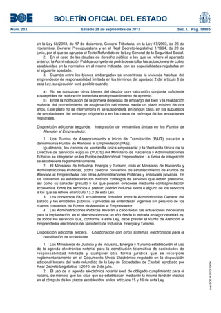BOLETÍN OFICIAL DEL ESTADO
Núm. 233	 Sábado 28 de septiembre de 2013	 Sec. I. Pág. 78865
en la Ley 58/2003, de 17 de diciembre, General Tributaria, en la Ley 47/2003, de 26 de
noviembre, General Presupuestaria y en el Real Decreto-legislativo 1/1994, de 20 de
junio, por el que se aprueba el Texto Refundido de la Ley General de la Seguridad Social.
2.  En el caso de las deudas de derecho público a las que se refiere el apartado
anterior, la Administración Pública competente podrá desarrollar las actuaciones de cobro
establecidas en la normativa en el mismo indicada, con las especialidades reguladas en
el siguiente apartado.
3.  Cuando entre los bienes embargados se encontrase la vivienda habitual del
emprendedor de responsabilidad limitada en los términos del apartado 2 del artículo 8 de
esta Ley, su ejecución será posible cuando:
a)  No se conozcan otros bienes del deudor con valoración conjunta suficiente
susceptibles de realización inmediata en el procedimiento de apremio.
b)  Entre la notificación de la primera diligencia de embargo del bien y la realización
material del procedimiento de enajenación del mismo medie un plazo mínimo de dos
años. Este plazo no se interrumpirá ni se suspenderá, en ningún caso, en los supuestos
de ampliaciones del embargo originario o en los casos de prórroga de las anotaciones
registrales.
Disposición adicional segunda.  Integración de ventanillas únicas en los Puntos de
Atención al Emprendedor.
1.  Los Puntos de Asesoramiento e Inicio de Tramitación (PAIT) pasarán a
denominarse Puntos de Atención al Emprendedor (PAE).
Igualmente, los centros de ventanilla única empresarial y la Ventanilla Única de la
Directiva de Servicios eugo.es (VUDS) del Ministerio de Hacienda y Administraciones
Públicas se integrarán en los Puntos de Atención al Emprendedor. La forma de integración
se establecerá reglamentariamente.
2.  El Ministerio de Industria, Energía y Turismo, oído el Ministerio de Hacienda y
Administraciones Públicas, podrá celebrar convenios de establecimiento de Puntos de
Atención al Emprendedor con otras Administraciones Públicas y entidades privadas. En
los convenios se establecerán los distintos catálogos de servicios que deben prestarse,
así como su carácter gratuito y los que pueden ofrecerse mediante contraprestación
económica. Entre los servicios a prestar, podrán incluirse todos o alguno de los servicios
a los que se refiere el artículo 13.2 de esta Ley.
3.  Los convenios PAIT actualmente firmados entre la Administración General del
Estado y las entidades públicas y privadas se entenderán vigentes sin perjuicio de los
nuevos convenios de Puntos de Atención al Emprendedor.
4.  Las Administraciones Públicas llevarán a cabo todas las actuaciones necesarias
para la implantación, en el plazo máximo de un año desde la entrada en vigor de esta Ley,
de todos los servicios que, conforme a esta Ley, debe prestar el Punto de Atención al
Emprendedor electrónico del Ministerio de Industria, Energía y Turismo.
Disposición adicional tercera.  Colaboración con otros sistemas electrónicos para la
constitución de sociedades.
1.  Los Ministerios de Justicia y de Industria, Energía y Turismo establecerán el uso
de la agenda electrónica notarial para la constitución telemática de sociedades de
responsabilidad limitada y cualquier otra forma jurídica que se incorpore
reglamentariamente en el Documento Único Electrónico regulado en la disposición
adicional tercera del texto refundido de la Ley de Sociedades de Capital, aprobado por
Real Decreto Legislativo 1/2010, de 2 de julio.
2.  El uso de la agenda electrónica notarial será de obligado cumplimiento para el
notario, de manera que las citas que se establezcan mediante la misma tendrán efectos
en el cómputo de los plazos establecidos en los artículos 15 y 16 de esta Ley.
cve:BOE-A-2013-10074
 