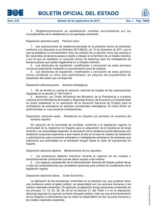 BOLETÍN OFICIAL DEL ESTADO
Núm. 233	 Sábado 28 de septiembre de 2013	 Sec. I. Pág. 78866
3.  Reglamentariamente se establecerán medidas sancionadoras por los
incumplimientos de lo establecido en los apartados anteriores.
Disposición adicional cuarta.  Permiso único.
1.  Las autorizaciones de residencia previstas en la presente norma se tramitarán
conforme a lo dispuesto en la Directiva 2011/98/UE, de 13 de diciembre de 2011, por la
que se establece un procedimiento único de solicitud de un permiso único que autoriza a
los nacionales de terceros países a residir y trabajar en el territorio de un Estado miembro
y por la que se establece un conjunto común de derechos para los trabajadores de
terceros países que residen legalmente en un Estado miembro.
2.  Las solicitudes de expedición, modificación o renovación de estos permisos
únicos se presentarán mediante un procedimiento único de solicitud.
3.  Las decisiones de expedición, modificación o renovación de estos permisos
únicos constituirá un único acto administrativo, sin perjuicio del procedimiento de
expedición del visado que corresponda.
Disposición adicional quinta.  Sectores estratégicos.
1.  No se tendrá en cuenta la situación nacional de empleo en las autorizaciones
reguladas en la sección 2.ª del Título V.
2.  Asimismo, por Orden Ministerial del Ministerio de la Presidencia a iniciativa
conjunta de los Ministerios de Empleo y Seguridad Social y de Economía y Competitividad
se podrá establecer la no aplicación de la Situación Nacional de Empleo para la
contratación de extranjeros en sectores considerados estratégicos. En dicha Orden se
podrá acordar un cupo anual de contrataciones.
Disposición adicional sexta.  Residencia en España con periodos de ausencia del
territorio español.
Sin perjuicio de la necesidad de acreditar, conforme a la legislación vigente, la
continuidad de la residencia en España para la adquisición de la residencia de larga
duración o la nacionalidad española, la renovación de la residencia podrá efectuarse aún
existiendo ausencias superiores a seis meses al año en el caso de visados de residencia
y autorizaciones para inversores extranjeros o trabajadores extranjeros de empresas que
realizando sus actividades en el extranjero tengan fijada su base de operaciones en
España.
Disposición adicional séptima.  Mantenimiento de los requisitos.
1.  Los extranjeros deberán mantener durante la vigencia de los visados o
autorizaciones las condiciones que les dieron acceso a los mismos.
2.  Los órganos competentes de la Administración General del Estado podrán llevar
a cabo las comprobaciones que consideren oportunas para verificar el cumplimiento de la
legislación vigente.
Disposición adicional octava.  Coste Económico.
La aplicación de las previsiones contenidas en la presente Ley, que pudieran tener
una incidencia sobre el gasto público, se desarrollará con los recursos humanos y los
medios materiales existentes. En particular, la aplicación de las previsiones contenidas en
los artículos 13, 19, 22, 38, 39, 40 en la Sección 2.ª del Título V y en la disposición
adicional segunda no suponen aumento del gasto público, toda vez que el funcionamiento
de los Órganos e instrumentos que se crean se desarrollará con los recursos humanos y
los medios materiales existentes.
cve:BOE-A-2013-10074
 