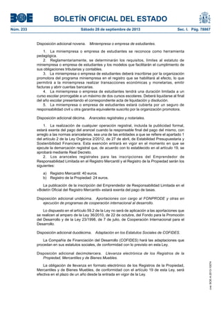 BOLETÍN OFICIAL DEL ESTADO
Núm. 233	 Sábado 28 de septiembre de 2013	 Sec. I. Pág. 78867
Disposición adicional novena.  Miniempresa o empresa de estudiantes.
1.  La miniempresa o empresa de estudiantes se reconoce como herramienta
pedagógica.
2.  Reglamentariamente, se determinarán los requisitos, límites al estatuto de
miniempresa o empresa de estudiantes y los modelos que facilitarán el cumplimiento de
sus obligaciones tributarias y contables.
3.  La miniempresa o empresa de estudiantes deberá inscribirse por la organización
promotora del programa miniempresa en el registro que se habilitará al efecto, lo que
permitirá a la miniempresa realizar transacciones económicas y monetarias, emitir
facturas y abrir cuentas bancarias.
4.  La miniempresa o empresa de estudiantes tendrá una duración limitada a un
curso escolar prorrogable a un máximo de dos cursos escolares. Deberá liquidarse al final
del año escolar presentando el correspondiente acta de liquidación y disolución.
5.  La miniempresa o empresa de estudiantes estará cubierta por un seguro de
responsabilidad civil u otra garantía equivalente suscrito por la organización promotora.
Disposición adicional décima.  Aranceles registrales y notariales.
1.  La realización de cualquier operación registral, incluida la publicidad formal,
estará exenta del pago del arancel cuando la responsable final del pago del mismo, con
arreglo a las normas arancelarias, sea una de las entidades a que se refiere el apartado 1
del artículo 2 de la Ley Orgánica 2/2012, de 27 de abril, de Estabilidad Presupuestaria y
Sostenibilidad Financiera. Esta exención entrará en vigor en el momento en que se
ejecute la demarcación registral que, de acuerdo con lo establecido en el artículo 19, se
aprobará mediante Real Decreto.
2.  Los aranceles registrales para las inscripciones del Emprendedor de
Responsabilidad Limitada en el Registro Mercantil y el Registro de la Propiedad serán los
siguientes:
a)  Registro Mercantil: 40 euros.
b)  Registro de la Propiedad: 24 euros.
La publicación de la inscripción del Emprendedor de Responsabilidad Limitada en el
«Boletín Oficial del Registro Mercantil» estará exenta del pago de tasas.
Disposición adicional undécima.  Aportaciones con cargo al FONPRODE y otras en
ejecución de programas de cooperación internacional al desarrollo.
Lo dispuesto en el artículo 59.2 de la Ley no será de aplicación a las aportaciones que
se realicen al amparo de la Ley 36/2010, de 22 de octubre, del Fondo para la Promoción
del Desarrollo y de la Ley 23/1998, de 7 de julio, de Cooperación Internacional para el
Desarrollo.
Disposición adicional duodécima.  Adaptación en los Estatutos Sociales de COFIDES.
La Compañía de Financiación del Desarrollo (COFIDES) hará las adaptaciones que
procedan en sus estatutos sociales, de conformidad con lo previsto en esta Ley.
Disposición adicional decimotercera.  Llevanza electrónica de los Registros de la
Propiedad, Mercantiles y de Bienes Muebles.
La obligación de llevanza en formato electrónico de los Registros de la Propiedad,
Mercantiles y de Bienes Muebles, de conformidad con el artículo 19 de esta Ley, será
efectiva en el plazo de un año desde la entrada en vigor de la Ley.
cve:BOE-A-2013-10074
 