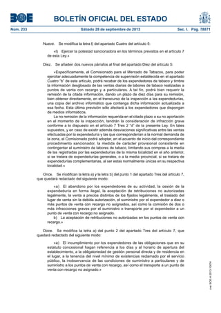 BOLETÍN OFICIAL DEL ESTADO
Núm. 233	 Sábado 28 de septiembre de 2013	 Sec. I. Pág. 78871
Nueve.  Se modifica la letra l) del apartado Cuatro del artículo 5:
«l)  Ejercer la potestad sancionadora en los términos previstos en el artículo 7
de esta Ley.»
Diez.  Se añaden dos nuevos párrafos al final del apartado Diez del artículo 5:
«Específicamente, el Comisionado para el Mercado de Tabacos, para poder
ejercitar adecuadamente la competencia de supervisión establecida en el apartado
Cuatro “b” de este artículo, podrá recabar de los expendedores de tabaco y timbre
la información desglosada de las ventas diarias de labores de tabaco realizadas a
puntos de venta con recargo y a particulares. A tal fin, podrá bien requerir la
remisión de la citada información, dando un plazo de diez días para su remisión,
bien obtener directamente, en el transcurso de la inspección a las expendedurías,
una copia del archivo informático que contenga dicha información actualizada a
esa fecha. Esta última previsión sólo afectará a los expendedores que dispongan
de medios informáticos.
La no remisión de la información requerida en el citado plazo o su no aportación
en el momento de la inspección, tendrán la consideración de infracción grave
conforme a lo dispuesto en el artículo 7 Tres 2 “d” de la presente Ley. En tales
supuestos, y en caso de existir además desviaciones significativas entre las ventas
efectuadas por la expendeduría y las que corresponderían a la normal demanda de
la zona, el Comisionado podrá adoptar, en el acuerdo de inicio del correspondiente
procedimiento sancionador, la medida de carácter provisional consistente en
contingentar el suministro de labores de tabaco, limitando sus compras a la media
de las registradas por las expendedurías de la misma localidad en el año anterior,
si se tratara de expendedurías generales, o a la media provincial, si se tratara de
expendedurías complementarias, al ser estas normalmente únicas en su respectiva
localidad.»
Once.  Se modifican la letra a) y la letra b) del punto 1 del apartado Tres del artículo 7,
que quedará redactado del siguiente modo:
«a)  El abandono por los expendedores de su actividad, la cesión de la
expendeduría en forma ilegal, la aceptación de retribuciones no autorizadas
legalmente, la venta a precios distintos de los fijados legalmente, el traslado del
lugar de venta sin la debida autorización, el suministro por el expendedor a diez o
más puntos de venta con recargo no asignados, así como la comisión de dos o
más infracciones graves por el suministro o transporte por el expendedor a un
punto de venta con recargo no asignado.
b)  La aceptación de retribuciones no autorizadas en los puntos de venta con
recargo.»
Doce.  Se modifica la letra a) del punto 2 del apartado Tres del artículo 7, que
quedará redactado del siguiente modo:
«a)  El incumplimiento por los expendedores de las obligaciones que en su
estatuto concesional hagan referencia a los días y al horario de apertura del
establecimiento, a la obligatoriedad de gestión personal directa y de residencia en
el lugar, a la tenencia del nivel mínimo de existencias reclamado por el servicio
público, la inobservancia de las condiciones de suministro a particulares y de
suministro a los puntos de venta con recargo, así como el transporte a un punto de
venta con recargo no asignado.»
cve:BOE-A-2013-10074
 