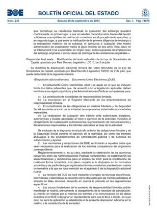 BOLETÍN OFICIAL DEL ESTADO
Núm. 233	 Sábado 28 de septiembre de 2013	 Sec. I. Pág. 78875
que constituye su residencia habitual, la ejecución del embargo quedará
condicionada, en primer lugar, a que no resulten conocidos otros bienes del deudor
suficientes susceptibles de realización inmediata en el procedimiento ejecutivo, y
en segundo lugar, a que entre la notificación de la primera diligencia de embargo y
la realización material de la subasta, el concurso o cualquier otro medio
administrativo de enajenación medie el plazo mínimo de dos años. Este plazo no
se interrumpirá ni se suspenderá, en ningún caso, en los supuestos de ampliaciones
del embargo originario o en los casos de prórroga de las anotaciones registrales.»
Disposición final sexta.  Modificación del texto refundido de la Ley de Sociedades de
Capital, aprobado por Real Decreto Legislativo 1/2010, de 2 de julio.
Se modifica la disposición adicional tercera del texto refundido de la Ley de
Sociedades de Capital, aprobado por Real Decreto Legislativo 1/2010, de 2 de julio, que
queda redactada de la siguiente manera:
«Disposición adicional tercera.  Documento Único Electrónico (DUE).
1.  El Documento Único Electrónico (DUE) es aquel en el que se incluyen
todos los datos referentes que, de acuerdo con la legislación aplicable, deben
remitirse a los registros jurídicos y las Administraciones Públicas competentes para:
a)  La constitución de sociedades de responsabilidad limitada.
b)  La inscripción en el Registro Mercantil de los emprendedores de
responsabilidad limitada.
c)  El cumplimiento de las obligaciones en materia tributaria y de Seguridad
Social asociadas al inicio de la actividad de empresarios individuales y sociedades
mercantiles.
d)  La realización de cualquier otro trámite ante autoridades estatales,
autonómicas y locales asociadas al inicio o ejercicio de la actividad, incluidos el
otorgamiento de cualesquiera autorizaciones, la presentación de comunicaciones y
declaraciones responsables y los trámites asociados al cese de la actividad.
Se excluyen de lo dispuesto en el párrafo anterior las obligaciones fiscales y de
la Seguridad Social durante el ejercicio de la actividad, así como los trámites
asociados a los procedimientos de contratación pública y de solicitud de
subvenciones y ayudas.
2.  Las remisiones y recepciones del DUE se limitarán a aquellos datos que
sean necesarios para la realización de los trámites competencia del organismo
correspondiente.
Reglamentariamente o, en su caso, mediante la celebración de los oportunos
convenios entre las Administraciones Públicas competentes, se establecerán las
especificaciones y condiciones para el empleo del DUE para la constitución de
cualquier forma societaria, con pleno respeto a lo dispuesto en la normativa
sustantiva y de publicidad que regula estas formas societarias y teniendo en cuenta
la normativa a la que se hace mención en el apartado 6 de la disposición adicional
cuarta.
3.  La remisión del DUE se hará mediante el empleo de técnicas electrónicas,
informáticas y telemáticas de acuerdo con lo dispuesto por las normas aplicables al
empleo de tales técnicas, teniendo en cuenta lo previsto en las legislaciones
específicas.
4.  Los socios fundadores de la sociedad de responsabilidad limitada podrán
manifestar al notario, previamente al otorgamiento de la escritura de constitución,
su interés en realizar por sí mismos los trámites y la comunicación de los datos
incluidos en el DUE o designar un representante para que lo lleve a efecto, en cuyo
caso no será de aplicación lo establecido en la presente disposición adicional en lo
relativo a la constitución de la sociedad.
cve:BOE-A-2013-10074
 