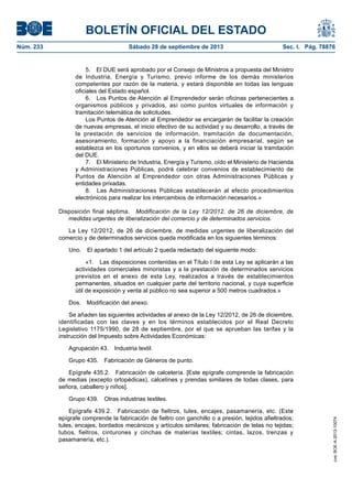 BOLETÍN OFICIAL DEL ESTADO
Núm. 233	 Sábado 28 de septiembre de 2013	 Sec. I. Pág. 78876
5.  El DUE será aprobado por el Consejo de Ministros a propuesta del Ministro
de Industria, Energía y Turismo, previo informe de los demás ministerios
competentes por razón de la materia, y estará disponible en todas las lenguas
oficiales del Estado español.
6.  Los Puntos de Atención al Emprendedor serán oficinas pertenecientes a
organismos públicos y privados, así como puntos virtuales de información y
tramitación telemática de solicitudes.
Los Puntos de Atención al Emprendedor se encargarán de facilitar la creación
de nuevas empresas, el inicio efectivo de su actividad y su desarrollo, a través de
la prestación de servicios de información, tramitación de documentación,
asesoramiento, formación y apoyo a la financiación empresarial, según se
establezca en los oportunos convenios, y en ellos se deberá iniciar la tramitación
del DUE.
7.  El Ministerio de Industria, Energía y Turismo, oído el Ministerio de Hacienda
y Administraciones Públicas, podrá celebrar convenios de establecimiento de
Puntos de Atención al Emprendedor con otras Administraciones Públicas y
entidades privadas.
8.  Las Administraciones Públicas establecerán al efecto procedimientos
electrónicos para realizar los intercambios de información necesarios.»
Disposición final séptima.  Modificación de la Ley 12/2012, de 26 de diciembre, de
medidas urgentes de liberalización del comercio y de determinados servicios.
La Ley 12/2012, de 26 de diciembre, de medidas urgentes de liberalización del
comercio y de determinados servicios queda modificada en los siguientes términos:
Uno.  El apartado 1 del artículo 2 queda redactado del siguiente modo:
«1.  Las disposiciones contenidas en el Título I de esta Ley se aplicarán a las
actividades comerciales minoristas y a la prestación de determinados servicios
previstos en el anexo de esta Ley, realizados a través de establecimientos
permanentes, situados en cualquier parte del territorio nacional, y cuya superficie
útil de exposición y venta al público no sea superior a 500 metros cuadrados.»
Dos.  Modificación del anexo.
Se añaden las siguientes actividades al anexo de la Ley 12/2012, de 26 de diciembre,
identificadas con las claves y en los términos establecidos por el Real Decreto
Legislativo 1175/1990, de 28 de septiembre, por el que se aprueban las tarifas y la
instrucción del Impuesto sobre Actividades Económicas:
Agrupación 43.  Industria textil.
Grupo 435.  Fabricación de Géneros de punto.
Epígrafe 435.2.  Fabricación de calcetería. [Este epígrafe comprende la fabricación
de medias (excepto ortopédicas), calcetines y prendas similares de todas clases, para
señora, caballero y niños].
Grupo 439.  Otras industrias textiles.
Epígrafe 439.2.  Fabricación de fieltros, tules, encajes, pasamanería, etc. (Este
epígrafe comprende la fabricación de fieltro con ganchillo o a presión, tejidos afieltrados;
tules, encajes, bordados mecánicos y artículos similares; fabricación de telas no tejidas;
tubos, fieltros, cinturones y cinchas de materias textiles; cintas, lazos, trenzas y
pasamanería, etc.).
cve:BOE-A-2013-10074
 