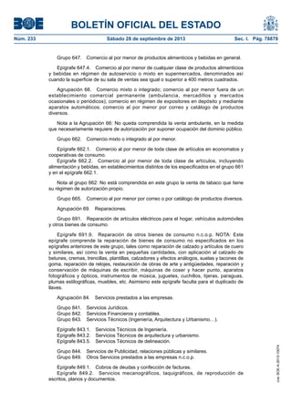 BOLETÍN OFICIAL DEL ESTADO
Núm. 233	 Sábado 28 de septiembre de 2013	 Sec. I. Pág. 78878
Grupo 647.  Comercio al por menor de productos alimenticios y bebidas en general.
Epígrafe 647.4.  Comercio al por menor de cualquier clase de productos alimenticios
y bebidas en régimen de autoservicio o mixto en supermercados, denominados así
cuando la superficie de su sala de ventas sea igual o superior a 400 metros cuadrados.
Agrupación 66.  Comercio mixto o integrado; comercio al por menor fuera de un
establecimiento comercial permanente (ambulancia, mercadillos y mercados
ocasionales o periódicos); comercio en régimen de expositores en depósito y mediante
aparatos automáticos; comercio al por menor por correo y catálogo de productos
diversos.
Nota a la Agrupación 66: No queda comprendida la venta ambulante, en la medida
que necesariamente requiere de autorización por suponer ocupación del dominio público.
Grupo 662.  Comercio mixto o integrado al por menor.
Epígrafe 662.1. Comercio al por menor de toda clase de artículos en economatos y
cooperativas de consumo.
Epígrafe 662.2.  Comercio al por menor de toda clase de artículos, incluyendo
alimentación y bebidas, en establecimientos distintos de los especificados en el grupo 661
y en el epígrafe 662.1.
Nota al grupo 662: No está comprendida en este grupo la venta de tabaco que tiene
su régimen de autorización propio.
Grupo 665.  Comercio al por menor por correo o por catálogo de productos diversos.
Agrupación 69.  Reparaciones.
Grupo 691.  Reparación de artículos eléctricos para el hogar, vehículos automóviles
y otros bienes de consumo.
Epígrafe 691.9.  Reparación de otros bienes de consumo n.c.o.p. NOTA: Este
epígrafe comprende la reparación de bienes de consumo no especificados en los
epígrafes anteriores de este grupo, tales como reparación de calzado y artículos de cuero
y similares, así como la venta en pequeñas cantidades, con aplicación al calzado de
betunes, cremas, trencillas, plantillas, calzadores y efectos análogos, suelas y tacones de
goma, reparación de relojes, restauración de obras de arte y antigüedades, reparación y
conservación de máquinas de escribir, máquinas de coser y hacer punto, aparatos
fotográficos y ópticos, instrumentos de música, juguetes, cuchillos, tijeras, paraguas,
plumas estilográficas, muebles, etc. Asimismo este epígrafe faculta para el duplicado de
llaves.
Agrupación 84.  Servicios prestados a las empresas.
Grupo 841.  Servicios Jurídicos.
Grupo 842.  Servicios Financieros y contables.
Grupo 843.  Servicios Técnicos (Ingeniería, Arquitectura y Urbanismo…).
Epígrafe 843.1.  Servicios Técnicos de Ingeniería.
Epígrafe 843.2.  Servicios Técnicos de arquitectura y urbanismo.
Epígrafe 843.5.  Servicios Técnicos de delineación.
Grupo 844.  Servicios de Publicidad, relaciones públicas y similares.
Grupo 849.  Otros Servicios prestados a las empresas n.c.o.p.
Epígrafe 849.1.  Cobros de deudas y confección de facturas.
Epígrafe 849.2.  Servicios mecanográficos, taquigráficos, de reproducción de
escritos, planos y documentos.
cve:BOE-A-2013-10074
 