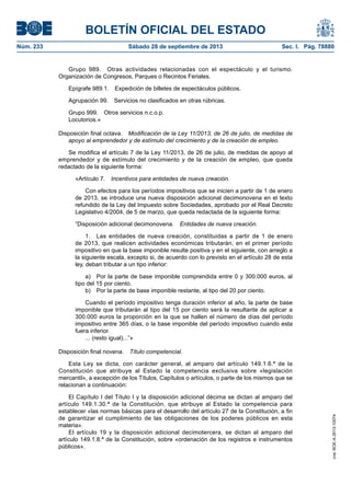 BOLETÍN OFICIAL DEL ESTADO
Núm. 233	 Sábado 28 de septiembre de 2013	 Sec. I. Pág. 78880
Grupo 989.  Otras actividades relacionadas con el espectáculo y el turismo.
Organización de Congresos, Parques o Recintos Feriales.
Epígrafe 989.1.  Expedición de billetes de espectáculos públicos.
Agrupación 99.  Servicios no clasificados en otras rúbricas.
Grupo 999.  Otros servicios n.c.o.p.
Locutorios.»
Disposición final octava.  Modificación de la Ley 11/2013, de 26 de julio, de medidas de
apoyo al emprendedor y de estímulo del crecimiento y de la creación de empleo.
Se modifica el artículo 7 de la Ley 11/2013, de 26 de julio, de medidas de apoyo al
emprendedor y de estímulo del crecimiento y de la creación de empleo, que queda
redactado de la siguiente forma:
«Artículo 7.  Incentivos para entidades de nueva creación.
Con efectos para los períodos impositivos que se inicien a partir de 1 de enero
de 2013, se introduce una nueva disposición adicional decimonovena en el texto
refundido de la Ley del Impuesto sobre Sociedades, aprobado por el Real Decreto
Legislativo 4/2004, de 5 de marzo, que queda redactada de la siguiente forma:
“Disposición adicional decimonovena.  Entidades de nueva creación.
1.  Las entidades de nueva creación, constituidas a partir de 1 de enero
de 2013, que realicen actividades económicas tributarán, en el primer período
impositivo en que la base imponible resulte positiva y en el siguiente, con arreglo a
la siguiente escala, excepto si, de acuerdo con lo previsto en el artículo 28 de esta
ley, deban tributar a un tipo inferior:
a)  Por la parte de base imponible comprendida entre 0 y 300.000 euros, al
tipo del 15 por ciento.
b)  Por la parte de base imponible restante, al tipo del 20 por ciento.
Cuando el período impositivo tenga duración inferior al año, la parte de base
imponible que tributarán al tipo del 15 por ciento será la resultante de aplicar a
300.000 euros la proporción en la que se hallen el número de días del período
impositivo entre 365 días, o la base imponible del período impositivo cuando esta
fuera inferior.
... (resto igual)...”»
Disposición final novena.  Título competencial.
Esta Ley se dicta, con carácter general, al amparo del artículo 149.1.6.ª de la
Constitución que atribuye al Estado la competencia exclusiva sobre «legislación
mercantil», a excepción de los Títulos, Capítulos o artículos, o parte de los mismos que se
relacionan a continuación:
El Capítulo I del Título I y la disposición adicional décima se dictan al amparo del
artículo 149.1.30.ª de la Constitución, que atribuye al Estado la competencia para
establecer «las normas básicas para el desarrollo del artículo 27 de la Constitución, a fin
de garantizar el cumplimiento de las obligaciones de los poderes públicos en esta
materia».
El artículo 19 y la disposición adicional decimotercera, se dictan al amparo del
artículo 149.1.8.ª de la Constitución, sobre «ordenación de los registros e instrumentos
públicos».
cve:BOE-A-2013-10074
 