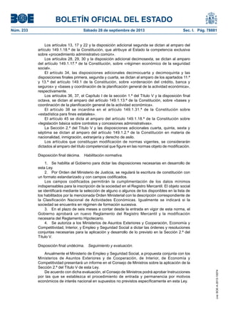 BOLETÍN OFICIAL DEL ESTADO
Núm. 233	 Sábado 28 de septiembre de 2013	 Sec. I. Pág. 78881
Los artículos 13, 17 y 22 y la disposición adicional segunda se dictan al amparo del
artículo 149.1.18.ª de la Constitución, que atribuye al Estado la competencia exclusiva
sobre «procedimiento administrativo común».
Los artículos 28, 29, 30 y la disposición adicional decimosexta, se dictan al amparo
del artículo 149.1.17.ª de la Constitución, sobre «régimen económico de la seguridad
social».
El artículo 34, las disposiciones adicionales decimocuarta y decimoquinta y las
disposiciones finales primera, segunda y cuarta, se dictan al amparo de los apartados 11.ª
y 13.ª del artículo 149.1 de la Constitución, sobre «ordenación del crédito, banca y
seguros» y «bases y coordinación de la planificación general de la actividad económica»,
respectivamente.
Los artículos 36, 37, el Capítulo I de la sección 1.ª del Título V y la disposición final
octava, se dictan al amparo del artículo 149.1.13.ª de la Constitución, sobre «bases y
coordinación de la planificación general de la actividad económica».
El artículo 38 se incardina en el artículo 149.1.31.ª de la Constitución sobre
«estadística para fines estatales».
El artículo 45 se dicta al amparo del artículo 149.1.18.ª de la Constitución sobre
«legislación básica sobre contratos y concesiones administrativas».
La Sección 2.ª del Título V y las disposiciones adicionales cuarta, quinta, sexta y
séptima se dictan al amparo del artículo 149.1.2.ª de la Constitución en materia de
nacionalidad, inmigración, extranjería y derecho de asilo.
Los artículos que constituyan modificación de normas vigentes, se considerarán
dictados al amparo del título competencial que figure en las normas objeto de modificación.
Disposición final décima.  Habilitación normativa.
1.  Se habilita al Gobierno para dictar las disposiciones necesarias en desarrollo de
esta Ley.
2.  Por Orden del Ministerio de Justicia, se regulará la escritura de constitución con
un formato estandarizado y con campos codificados.
Los campos codificados permitirán la cumplimentación de los datos mínimos
indispensables para la inscripción de la sociedad en el Registro Mercantil. El objeto social
se identificará mediante la selección de alguno o algunos de los disponibles en la lista de
los habilitados por la mencionada Orden Ministerial con la descripción correspondiente de
la Clasificación Nacional de Actividades Económicas. Igualmente se indicará si la
sociedad se encuentra en régimen de formación sucesiva.
3.  En el plazo de seis meses a contar desde la entrada en vigor de esta norma, el
Gobierno aprobará un nuevo Reglamento del Registro Mercantil y la modificación
necesaria del Reglamento Hipotecario.
4.  Se autoriza a los Ministerios de Asuntos Exteriores y Cooperación, Economía y
Competitividad, Interior, y Empleo y Seguridad Social a dictar las órdenes y resoluciones
conjuntas necesarias para la aplicación y desarrollo de lo previsto en la Sección 2.ª del
Título V.
Disposición final undécima.  Seguimiento y evaluación.
Anualmente el Ministerio de Empleo y Seguridad Social, a propuesta conjunta con los
Ministerios de Asuntos Exteriores y de Cooperación, de Interior, de Economía y
Competitividad presentará un informe en el Consejo de Ministros sobre la aplicación de la
Sección 2.ª del Título V de esta Ley.
De acuerdo con dicha evaluación, el Consejo de Ministros podrá aprobar Instrucciones
por las que se establezca el procedimiento de entrada y permanencia por motivos
económicos de interés nacional en supuestos no previstos específicamente en esta Ley.
cve:BOE-A-2013-10074
 
