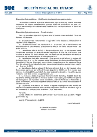 BOLETÍN OFICIAL DEL ESTADO
Núm. 233	 Sábado 28 de septiembre de 2013	 Sec. I. Pág. 78882
Disposición final duodécima.  Modificación de disposiciones reglamentarias.
Las modificaciones que, a partir de la entrada en vigor de esta Ley, puedan realizarse
respecto a las normas reglamentarias que son objeto de modificación por esta Ley,
podrán efectuarse por normas del rango reglamentario correspondiente a la norma en
que figuran.
Disposición final decimotercera.  Entrada en vigor.
Esta Ley entrará en vigor al día siguiente al de su publicación en el «Boletín Oficial del
Estado». No obstante:
a)  El Capítulo V del Título I entrará en vigor a los veinte días de su publicación en el
«Boletín Oficial del Estado».
b)  La redacción dada a los preceptos de la Ley 37/1992, de 28 de diciembre, del
Impuesto sobre el Valor Añadido, que contiene el artículo 23, surtirá efectos desde 1 de
enero de 2014.
c)  La redacción dada al artículo 37 del texto refundido de la Ley del Impuesto sobre
Sociedades, aprobado por el Real Decreto Legislativo 4/2004, de 5 de marzo, que
contiene el artículo 25, surtirá efectos para los beneficios que se generen en períodos
impositivos que se inicien a partir de 1 de enero de 2013.
d)  La redacción dada a los apartados 2 y 3 del artículo 44 y el artículo 41, ambos del
texto refundido de la Ley del Impuesto sobre Sociedades, aprobado por el Real Decreto
Legislativo 4/2004, de 5 de marzo, que contienen, respectivamente, los apartados Uno y
Tres del artículo 26, surtirán efectos para los períodos impositivos que se inicien a partir
de 1 de enero de 2013.
e)  La redacción dada al artículo 23 del texto refundido de la Ley del Impuesto sobre
Sociedades, aprobado por el Real Decreto Legislativo 4/2004, de 5 de marzo, que
contiene el artículo 26.Dos, surtirá efectos para las cesiones de activos intangibles que se
realicen a partir de la entrada en vigor de esta Ley.
f)  La redacción dada al apartado 2 del artículo 68 de la Ley 35/2006, de 28 de
noviembre, del Impuesto sobre la Renta de las Personas Físicas y de modificación parcial
de las Leyes de los Impuestos sobre Sociedades, sobre la Renta de no Residentes y
sobre el Patrimonio, mediante el apartado cinco del artículo 27, surtirá efectos desde el 1
de enero de 2013.
g)  Lo previsto en el artículo 35, relativo al importe exigido para la cifra mínima del
capital social desembolsado de las sociedades de garantía recíproca, entrará en vigor a
los 9 meses de su publicación en el «Boletín Oficial del Estado».
Por tanto,
Mando a todos los españoles, particulares y autoridades, que guarden y hagan
guardar esta ley.
Madrid, 27 de septiembre de 2013.
JUAN CARLOS R.
El Presidente del Gobierno,
MARIANO RAJOY BREY
cve:BOE-A-2013-10074
http://www.boe.es	 BOLETÍN OFICIAL DEL ESTADO	 D. L.: M-1/1958 - ISSN: 0212-033X
 