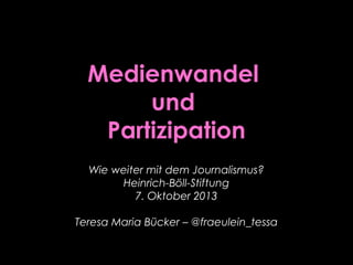 Medienwandel
und
Partizipation
Wie weiter mit dem Journalismus?
Heinrich-Böll-Stiftung
7. Oktober 2013
Teresa Maria Bücker – @fraeulein_tessa
 