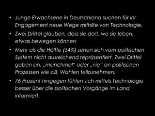 • Junge Erwachsene in Deutschland suchen fur ihr̈
Engagement neue Wege mithilfe von Technologie.
• Zwei Drittel glauben, dass sie dort, wo sie leben,
etwas bewegen konnen̈
• Mehr als die Halfte (54%) sehen sich vom politischen̈
System nicht ausreichend reprasentiert. Zwei Drittel̈
geben an, „manchmal“ oder „nie“ an politischen
Prozessen wie z.B. Wahlen teilzunehmen.
• 76 Prozent hingegen fuhlen sich mittels Technologië
besser uber die politischen Vorgange im Land̈ ̈
informiert.
 
