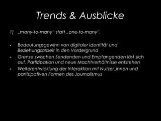 Trends & Ausblicke
1) „many-to-many“ statt „one-to-many“.
- Bedeutungsgewinn von digitaler Identität und
Beziehungsarbeit in den Vordergrund
- Grenze zwischen Sendenden und Empfangenden löst sich
auf, Partizipation und neue Machtverhältnisse entstehen
- Weiterentwicklung der Interaktion mit Nutzer_innen und
partizipativen Formen des Journalismus
 
