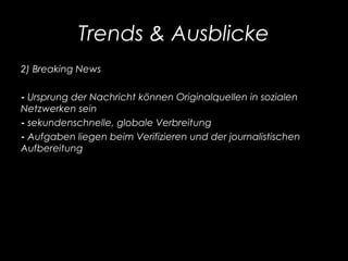 Trends & Ausblicke
2) Breaking News
- Ursprung der Nachricht können Originalquellen in sozialen
Netzwerken sein
- sekundenschnelle, globale Verbreitung
- Aufgaben liegen beim Verifizieren und der journalistischen
Aufbereitung
 
