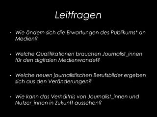 Leitfragen
- Wie ändern sich die Erwartungen des Publikums* an
Medien?
- Welche Qualifikationen brauchen Journalist_innen
für den digitalen Medienwandel?
- Welche neuen journalistischen Berufsbilder ergeben
sich aus den Veränderungen?
- Wie kann das Verhältnis von Journalist_innen und
Nutzer_innen in Zukunft aussehen?
 