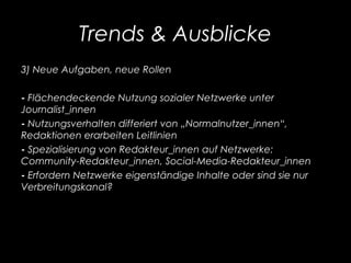 Trends & Ausblicke
3) Neue Aufgaben, neue Rollen
- Flächendeckende Nutzung sozialer Netzwerke unter
Journalist_innen
- Nutzungsverhalten differiert von „Normalnutzer_innen“,
Redaktionen erarbeiten Leitlinien
- Spezialisierung von Redakteur_innen auf Netzwerke:
Community-Redakteur_innen, Social-Media-Redakteur_innen
- Erfordern Netzwerke eigenständige Inhalte oder sind sie nur
Verbreitungskanal?
 