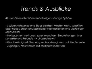 Trends & Ausblicke
4) User-Generated-Content als eigenständige Sphäre
- Soziale Netzwerke und Blogs ersetzen Medien nicht, schaffen
aber neue Schichten zusätzlicher Informationen und vielfältiger
Meinungen.
- Nutzer_innen vertrauen zunehmend den Empfehlungen ihrer
Kontakte und Freunde >> „trusted news“
- Glaubwürdigkeit über Ansprechpartner_innen auf Medienseite
- Zugang zu Netzwerken mit Multiplikationseffekt
 