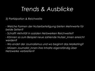 Trends & Ausblicke
5) Partizipation & Reichweite
- Welche Formen der Nutzerbeteiligung bieten Mehrwerte für
beide Seiten?
- Schafft Aktivität in sozialen Netzwerken Reichweite?
- Können so zum Beispiel neue zahlende Nutzer_innen erreicht
werden?
- Wo endet der Journalismus und wo beginnt das Marketing?
- Müssen Journalist_innen ihre Inhalte eigenständig über
Netzwerke verbreiten?
 