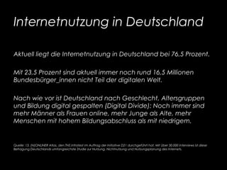 Internetnutzung in Deutschland
Aktuell liegt die Internetnutzung in Deutschland bei 76,5 Prozent.
Mit 23,5 Prozent sind aktuell immer noch rund 16,5 Millionen
Bundesbürger_innen nicht Teil der digitalen Welt.
Nach wie vor ist Deutschland nach Geschlecht, Altersgruppen
und Bildung digital gespalten (Digital Divide): Noch immer sind
mehr Männer als Frauen online, mehr Junge als Alte, mehr
Menschen mit hohem Bildungsabschluss als mit niedrigem.
Quelle: 13. (N)ONLINER Atlas, den TNS Infratest im Auftrag der Initiative D21 durchgeführt hat. Mit über 30.000 Interviews ist diese
Befragung Deutschlands umfangreichste Studie zur Nutzung, Nichtnutzung und Nutzungsplanung des Internets.
 