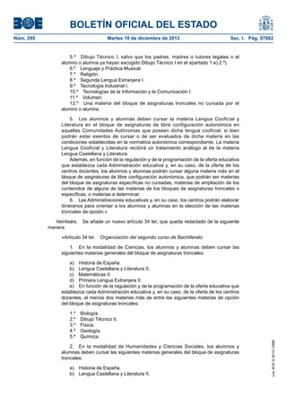 BOLETÍN OFICIAL DEL ESTADO
Martes 10 de diciembre de 2013	

Sec. I. Pág. 97882

5.º  Dibujo Técnico I, salvo que los padres, madres o tutores legales o el
alumno o alumna ya hayan escogido Dibujo Técnico I en el apartado 1.e).2.º).
6.º  Lenguaje y Práctica Musical.
7.º Religión.
8.º  Segunda Lengua Extranjera I.
9.º  Tecnología Industrial I.
10.º  Tecnologías de la Información y la Comunicación I.
11.º Volumen.
12.º  Una materia del bloque de asignaturas troncales no cursada por el
alumno o alumna.
5.  Los alumnos y alumnas deben cursar la materia Lengua Cooficial y
Literatura en el bloque de asignaturas de libre configuración autonómica en
aquellas Comunidades Autónomas que posean dicha lengua cooficial, si bien
podrán estar exentos de cursar o de ser evaluados de dicha materia en las
condiciones establecidas en la normativa autonómica correspondiente. La materia
Lengua Cooficial y Literatura recibirá un tratamiento análogo al de la materia
Lengua Castellana y Literatura.
Además, en función de la regulación y de la programación de la oferta educativa
que establezca cada Administración educativa y, en su caso, de la oferta de los
centros docentes, los alumnos y alumnas podrán cursar alguna materia más en el
bloque de asignaturas de libre configuración autonómica, que podrán ser materias
del bloque de asignaturas específicas no cursadas, materias de ampliación de los
contenidos de alguna de las materias de los bloques de asignaturas troncales o
específicas, o materias a determinar.
6.  Las Administraciones educativas y, en su caso, los centros podrán elaborar
itinerarios para orientar a los alumnos y alumnas en la elección de las materias
troncales de opción.»
Veintiséis.  Se añade un nuevo artículo 34 ter, que queda redactado de la siguiente
manera:
«Artículo 34 ter.  Organización del segundo curso de Bachillerato.
1.  En la modalidad de Ciencias, los alumnos y alumnas deben cursar las
siguientes materias generales del bloque de asignaturas troncales:
a)  Historia de España.
b)  Lengua Castellana y Literatura II.
c)  Matemáticas II.
d)  Primera Lengua Extranjera II.
e)  En función de la regulación y de la programación de la oferta educativa que
establezca cada Administración educativa y, en su caso, de la oferta de los centros
docentes, al menos dos materias más de entre las siguientes materias de opción
del bloque de asignaturas troncales:
1.º Biología.
2.º  Dibujo Técnico II.
3.º Física.
4.º Geología.
5.º Química.
2.  En la modalidad de Humanidades y Ciencias Sociales, los alumnos y
alumnas deben cursar las siguientes materias generales del bloque de asignaturas
troncales:
a)  Historia de España.
b)  Lengua Castellana y Literatura II.

cve: BOE-A-2013-12886

Núm. 295	

 