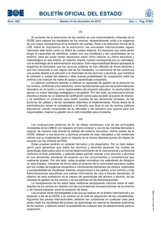 BOLETÍN OFICIAL DEL ESTADO
Martes 10 de diciembre de 2013	

Sec. I. Pág. 97863

VII
El aumento de la autonomía de los centros es una recomendación reiterada de la
OCDE para mejorar los resultados de los mismos, necesariamente unida a la exigencia
de una mayor transparencia en la rendición de cuentas. Pese a la reiteración formal de la
LOE sobre la importancia de la autonomía, las encuestas internacionales siguen
marcando este factor como un déficit de nuestro sistema. Es necesario que cada centro
tenga la capacidad de identificar cuáles son sus fortalezas y las necesidades de su
entorno, para así poder tomar decisiones sobre cómo mejorar su oferta educativa y
metodológica en ese ámbito, en relación directa, cuando corresponda por su naturaleza,
con la estrategia de la administración educativa. Esta responsabilidad llevará aparejada la
exigencia de demostrar que los recursos públicos se han utilizado de forma eficiente y
que han conducido a una mejora real de los resultados. La autonomía de los centros es
una puerta abierta a la atención a la diversidad de los alumnos y alumnas, que mantiene
la cohesión y unidad del sistema y abre nuevas posibilidades de cooperación entre los
centros y de creación de redes de apoyo y aprendizaje compartido.
La reforma contribuirá también a reforzar la capacidad de gestión de la dirección de
los centros, confiriendo a los directores, como representantes que son de la Administración
educativa en el centro y como responsables del proyecto educativo, la oportunidad de
ejercer un mayor liderazgo pedagógico y de gestión. Por otro lado, se potencia la función
directiva a través de un sistema de certificación previa para acceder al puesto de director,
y se establece un protocolo para rendir cuentas de las decisiones tomadas, de las
acciones de calidad y de los resultados obtenidos al implementarlas. Pocas áreas de la
administración tienen la complejidad y el tamaño que tiene la red de centros públicos
educativos; siendo conscientes de su dificultad y del esfuerzo que supone para sus
responsables, mejorar su gestión es un reto ineludible para el sistema.
VIII
Las evaluaciones externas de fin de etapa constituyen una de las principales
novedades de la LOMCE con respecto al marco anterior y una de las medidas llamadas a
mejorar de manera más directa la calidad del sistema educativo. Veinte países de la
OCDE realizan a sus alumnos y alumnas pruebas de esta naturaleza y las evidencias
indican que su implantación tiene un impacto de al menos dieciséis puntos de mejora de
acuerdo con los criterios de PISA.
Estas pruebas tendrán un carácter formativo y de diagnóstico. Por un lado deben
servir para garantizar que todos los alumnos y alumnas alcancen los niveles de
aprendizaje adecuados para el normal desenvolvimiento de la vida personal y profesional
conforme el título pretendido, y además deben permitir orientar a los alumnos y alumnas
en sus decisiones escolares de acuerdo con los conocimientos y competencias que
realmente posean. Por otro lado, estas pruebas normalizan los estándares de titulación
en toda España, indicando de forma clara al conjunto de la comunidad educativa cuáles
son los niveles de exigencia requeridos e introduciendo elementos de certeza, objetividad
y comparabilidad de resultados. Además, proporcionan a los padres, a los centros y a las
Administraciones educativas una valiosa información de cara a futuras decisiones. El
objetivo de esta evaluación es la mejora del aprendizaje del alumno o alumna, de las
medidas de gestión de los centros y de las políticas de las Administraciones.
La transparencia de los datos debe realizarse persiguiendo informar sobre el valor
añadido de los centros en relación con las circunstancias socioeconómicas de su entorno
y, de manera especial, sobre la evolución de éstos.
Las pruebas serán homologables a las que se realizan en el ámbito internacional y, en
especial, a las de la OCDE y se centran en el nivel de adquisición de las competencias.
Siguiendo las pautas internacionales, deberán ser cuidadosas en cualquier caso para
poder medir los resultados del proceso de aprendizaje sin mermar la deseada autonomía
de los centros, y deberán excluir la posibilidad de cualquier tipo de adiestramiento para su
superación.

cve: BOE-A-2013-12886

Núm. 295	

 