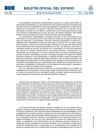 BOLETÍN OFICIAL DEL ESTADO
Martes 10 de diciembre de 2013	

Sec. I. Pág. 97865

XI
La tecnología ha conformado históricamente la educación y la sigue conformando. El
aprendizaje personalizado y su universalización como grandes retos de la transformación
educativa, así como la satisfacción de los aprendizajes en competencias no cognitivas, la
adquisición de actitudes y el aprender haciendo, demandan el uso intensivo de las
tecnologías. Conectar con los hábitos y experiencias de las nuevas generaciones exige
una revisión en profundidad de la noción de aula y de espacio educativo, solo posible
desde una lectura amplia de la función educativa de las nuevas tecnologías.
La incorporación generalizada al sistema educativo de las Tecnologías de la
Información y la Comunicación (TIC), que tendrán en cuenta los principios de diseño para
todas las personas y accesibilidad universal, permitirá personalizar la educación y
adaptarla a las necesidades y al ritmo de cada alumno o alumna. Por una parte, servirá
para el refuerzo y apoyo en los casos de bajo rendimiento y, por otra, permitirá expandir
sin limitaciones los conocimientos transmitidos en el aula. Los alumnos y alumnas con
motivación podrán así acceder, de acuerdo con su capacidad, a los recursos educativos
que ofrecen ya muchas instituciones en los planos nacional e internacional. Las
Tecnologías de la Información y la Comunicación serán una pieza fundamental para
producir el cambio metodológico que lleve a conseguir el objetivo de mejora de la calidad
educativa. Asimismo, el uso responsable y ordenado de estas nuevas tecnologías por
parte de los alumnos y alumnas debe estar presente en todo el sistema educativo. Las
Tecnologías de la Información y la Comunicación serán también una herramienta clave en
la formación del profesorado y en el aprendizaje de los ciudadanos a lo largo de la vida, al
permitirles compatibilizar la formación con las obligaciones personales o laborales y,
asimismo, lo serán en la gestión de los procesos.
Una vez valoradas experiencias anteriores, es imprescindible que el modelo de
digitalización de la escuela por el que se opte resulte económicamente sostenible, y que
se centre en la creación de un ecosistema digital de ámbito nacional que permita el
normal desarrollo de las opciones de cada Administración educativa.
XII
El dominio de una segunda o, incluso, una tercera lengua extranjeras se ha convertido
en una prioridad en la educación como consecuencia del proceso de globalización en que
vivimos, a la vez que se muestra como una de las principales carencias de nuestro
sistema educativo. La Unión Europea fija el fomento del plurilingüismo como un objetivo
irrenunciable para la construcción de un proyecto europeo. La Ley apoya decididamente
el plurilingüismo, redoblando los esfuerzos para conseguir que los estudiantes se
desenvuelvan con fluidez al menos en una primera lengua extranjera, cuyo nivel de
comprensión oral y lectora y de expresión oral y escrita resulta decisivo para favorecer la
empleabilidad y las ambiciones profesionales, y por ello apuesta decididamente por la
incorporación curricular de una segunda lengua extranjera.
XIII
La principal diferencia del sistema educativo español con los de nuestro entorno
radica en el número especialmente bajo de alumnos y alumnas que transitan por nuestra
Formación Profesional. Esta situación incide inevitablemente en la empleabilidad y en la
competitividad de nuestra economía, limitando las opciones vitales de muchos jóvenes.
Revitalizar la opción del aprendizaje profesional como una opción acorde con la voluntad
de un desarrollo personal y también su permeabilidad con el resto del sistema es un
objetivo estratégico de esta Ley. Para alcanzarlo se propone la modernización de la
oferta, su adaptación a los requerimientos de los diferentes sectores productivos, la
implicación de las empresas en el proceso formativo, con la importante novedad de la
Formación Profesional dual, y la búsqueda de un acercamiento a los modelos de los
países de nuestro entorno con niveles mucho menores de desempleo juvenil. Se crea un

cve: BOE-A-2013-12886

Núm. 295	

 