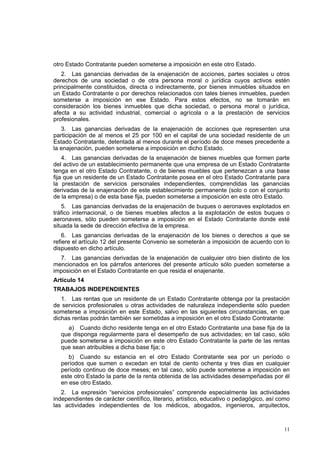 11
otro Estado Contratante pueden someterse a imposición en este otro Estado.
2. Las ganancias derivadas de la enajenación de acciones, partes sociales u otros
derechos de una sociedad o de otra persona moral o jurídica cuyos activos estén
principalmente constituidos, directa o indirectamente, por bienes inmuebles situados en
un Estado Contratante o por derechos relacionados con tales bienes inmuebles, pueden
someterse a imposición en ese Estado. Para estos efectos, no se tomarán en
consideración los bienes inmuebles que dicha sociedad, o persona moral o jurídica,
afecta a su actividad industrial, comercial o agrícola o a la prestación de servicios
profesionales.
3. Las ganancias derivadas de la enajenación de acciones que representen una
participación de al menos el 25 por 100 en el capital de una sociedad residente de un
Estado Contratante, detentada al menos durante el período de doce meses precedente a
la enajenación, pueden someterse a imposición en dicho Estado.
4. Las ganancias derivadas de la enajenación de bienes muebles que formen parte
del activo de un establecimiento permanente que una empresa de un Estado Contratante
tenga en el otro Estado Contratante, o de bienes muebles que pertenezcan a una base
fija que un residente de un Estado Contratante posea en el otro Estado Contratante para
la prestación de servicios personales independientes, comprendidas las ganancias
derivadas de la enajenación de este establecimiento permanente (solo o con el conjunto
de la empresa) o de esta base fija, pueden someterse a imposición en este otro Estado.
5. Las ganancias derivadas de la enajenación de buques o aeronaves explotados en
tráfico internacional, o de bienes muebles afectos a la explotación de estos buques o
aeronaves, sólo pueden someterse a imposición en el Estado Contratante donde esté
situada la sede de dirección efectiva de la empresa.
6. Las ganancias derivadas de la enajenación de los bienes o derechos a que se
refiere el artículo 12 del presente Convenio se someterán a imposición de acuerdo con lo
dispuesto en dicho artículo.
7. Las ganancias derivadas de la enajenación de cualquier otro bien distinto de los
mencionados en los párrafos anteriores del presente artículo sólo pueden someterse a
imposición en el Estado Contratante en que resida el enajenante.
Artículo 14
TRABAJOS INDEPENDIENTES
1. Las rentas que un residente de un Estado Contratante obtenga por la prestación
de servicios profesionales u otras actividades de naturaleza independiente sólo pueden
someterse a imposición en este Estado, salvo en las siguientes circunstancias, en que
dichas rentas podrán también ser sometidas a imposición en el otro Estado Contratante:
a) Cuando dicho residente tenga en el otro Estado Contratante una base fija de la
que disponga regularmente para el desempeño de sus actividades; en tal caso, sólo
puede someterse a imposición en este otro Estado Contratante la parte de las rentas
que sean atribuibles a dicha base fija; o
b) Cuando su estancia en el otro Estado Contratante sea por un período o
períodos que sumen o excedan en total de ciento ochenta y tres días en cualquier
período continuo de doce meses; en tal caso, sólo puede someterse a imposición en
este otro Estado la parte de la renta obtenida de las actividades desempeñadas por él
en ese otro Estado.
2. La expresión “servicios profesionales” comprende especialmente las actividades
independientes de carácter científico, literario, artístico, educativo o pedagógico, así como
las actividades independientes de los médicos, abogados, ingenieros, arquitectos,
 