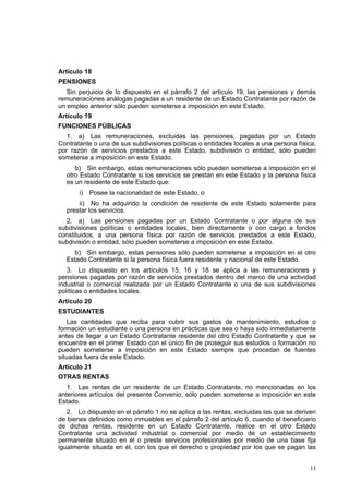 13
Artículo 18
PENSIONES
Sin perjuicio de lo dispuesto en el párrafo 2 del artículo 19, las pensiones y demás
remuneraciones análogas pagadas a un residente de un Estado Contratante por razón de
un empleo anterior sólo pueden someterse a imposición en este Estado.
Artículo 19
FUNCIONES PÚBLICAS
1. a) Las remuneraciones, excluidas las pensiones, pagadas por un Estado
Contratante o una de sus subdivisiones políticas o entidades locales a una persona física,
por razón de servicios prestados a este Estado, subdivisión o entidad, sólo pueden
someterse a imposición en este Estado.
b) Sin embargo, estas remuneraciones sólo pueden someterse a imposición en el
otro Estado Contratante si los servicios se prestan en este Estado y la persona física
es un residente de este Estado que:
i) Posee la nacionalidad de este Estado, o
ii) No ha adquirido la condición de residente de este Estado solamente para
prestar los servicios.
2. a) Las pensiones pagadas por un Estado Contratante o por alguna de sus
subdivisiones políticas o entidades locales, bien directamente o con cargo a fondos
constituidos, a una persona física por razón de servicios prestados a este Estado,
subdivisión o entidad, sólo pueden someterse a imposición en este Estado.
b) Sin embargo, estas pensiones sólo pueden someterse a imposición en el otro
Estado Contratante si la persona física fuera residente y nacional de este Estado.
3. Lo dispuesto en los artículos 15, 16 y 18 se aplica a las remuneraciones y
pensiones pagadas por razón de servicios prestados dentro del marco de una actividad
industrial o comercial realizada por un Estado Contratante o una de sus subdivisiones
políticas o entidades locales.
Artículo 20
ESTUDIANTES
Las cantidades que reciba para cubrir sus gastos de mantenimiento, estudios o
formación un estudiante o una persona en prácticas que sea o haya sido inmediatamente
antes de llegar a un Estado Contratante residente del otro Estado Contratante y que se
encuentre en el primer Estado con el único fin de proseguir sus estudios o formación no
pueden someterse a imposición en este Estado siempre que procedan de fuentes
situadas fuera de este Estado.
Artículo 21
OTRAS RENTAS
1. Las rentas de un residente de un Estado Contratante, no mencionadas en los
anteriores artículos del presente Convenio, sólo pueden someterse a imposición en este
Estado.
2. Lo dispuesto en el párrafo 1 no se aplica a las rentas, excluidas las que se deriven
de bienes definidos como inmuebles en el párrafo 2 del artículo 6, cuando el beneficiario
de dichas rentas, residente en un Estado Contratante, realice en el otro Estado
Contratante una actividad industrial o comercial por medio de un establecimiento
permanente situado en él o preste servicios profesionales por medio de una base fija
igualmente situada en él, con los que el derecho o propiedad por los que se pagan las
 